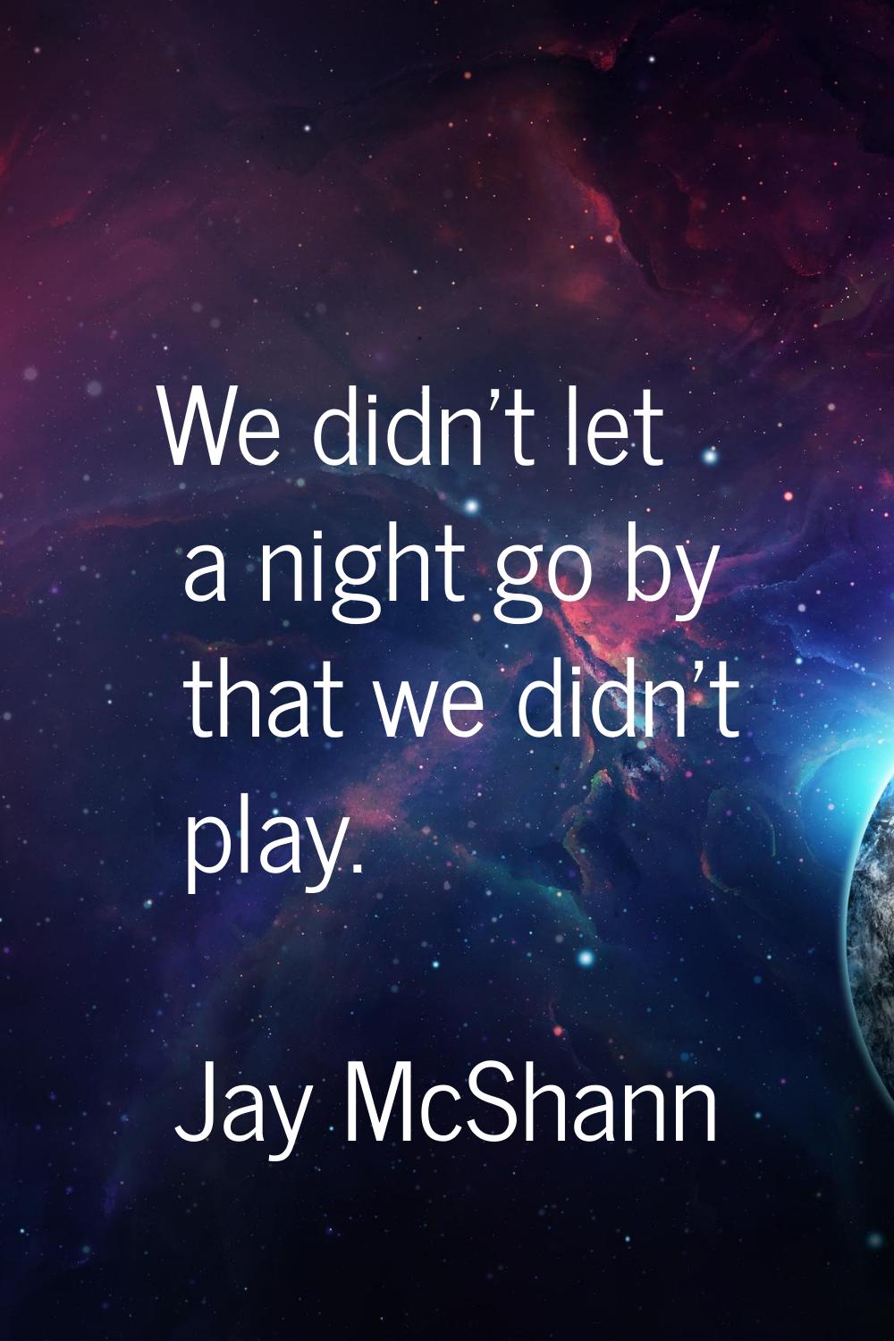 We didn't let a night go by that we didn't play.