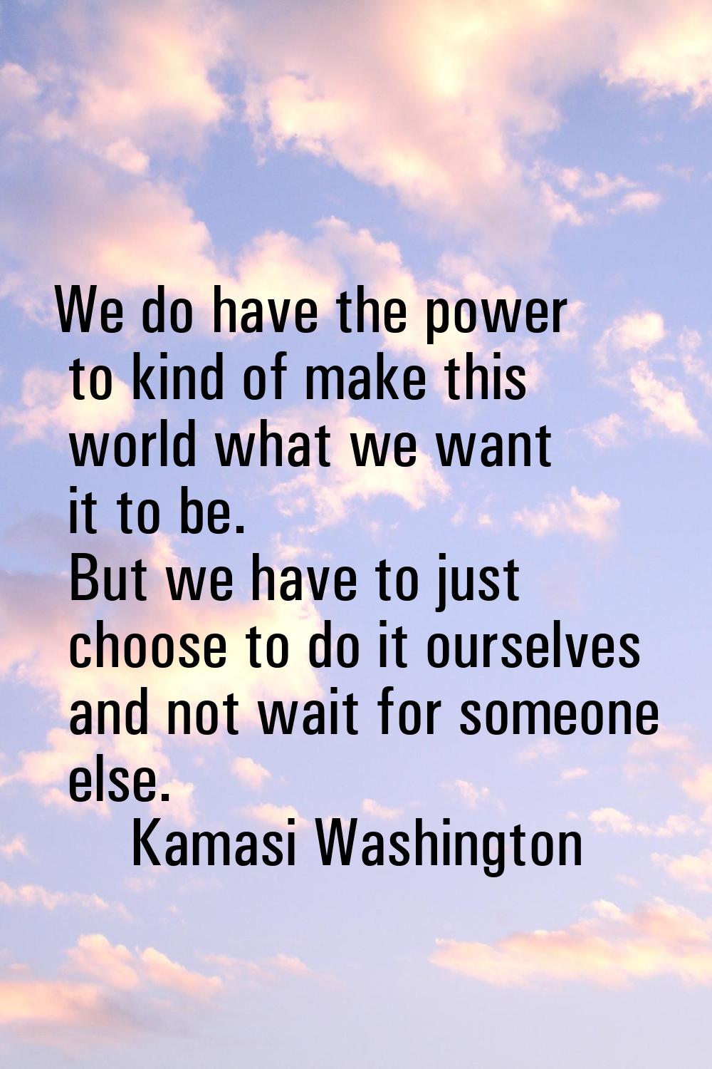 We do have the power to kind of make this world what we want it to be. But we have to just choose t