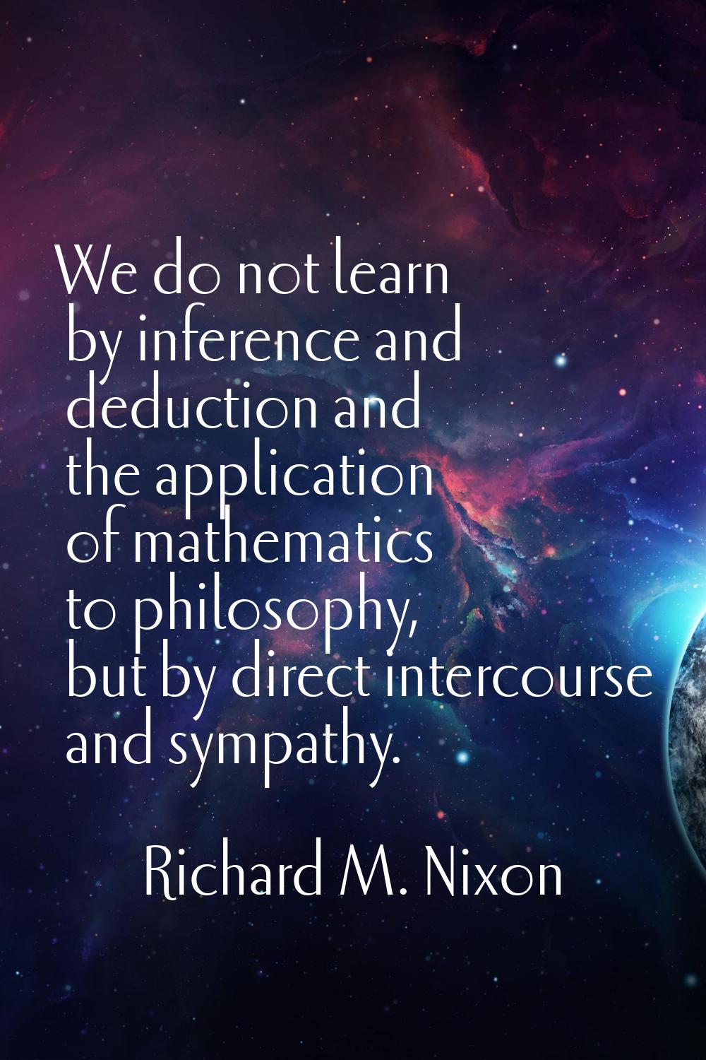 We do not learn by inference and deduction and the application of mathematics to philosophy, but by