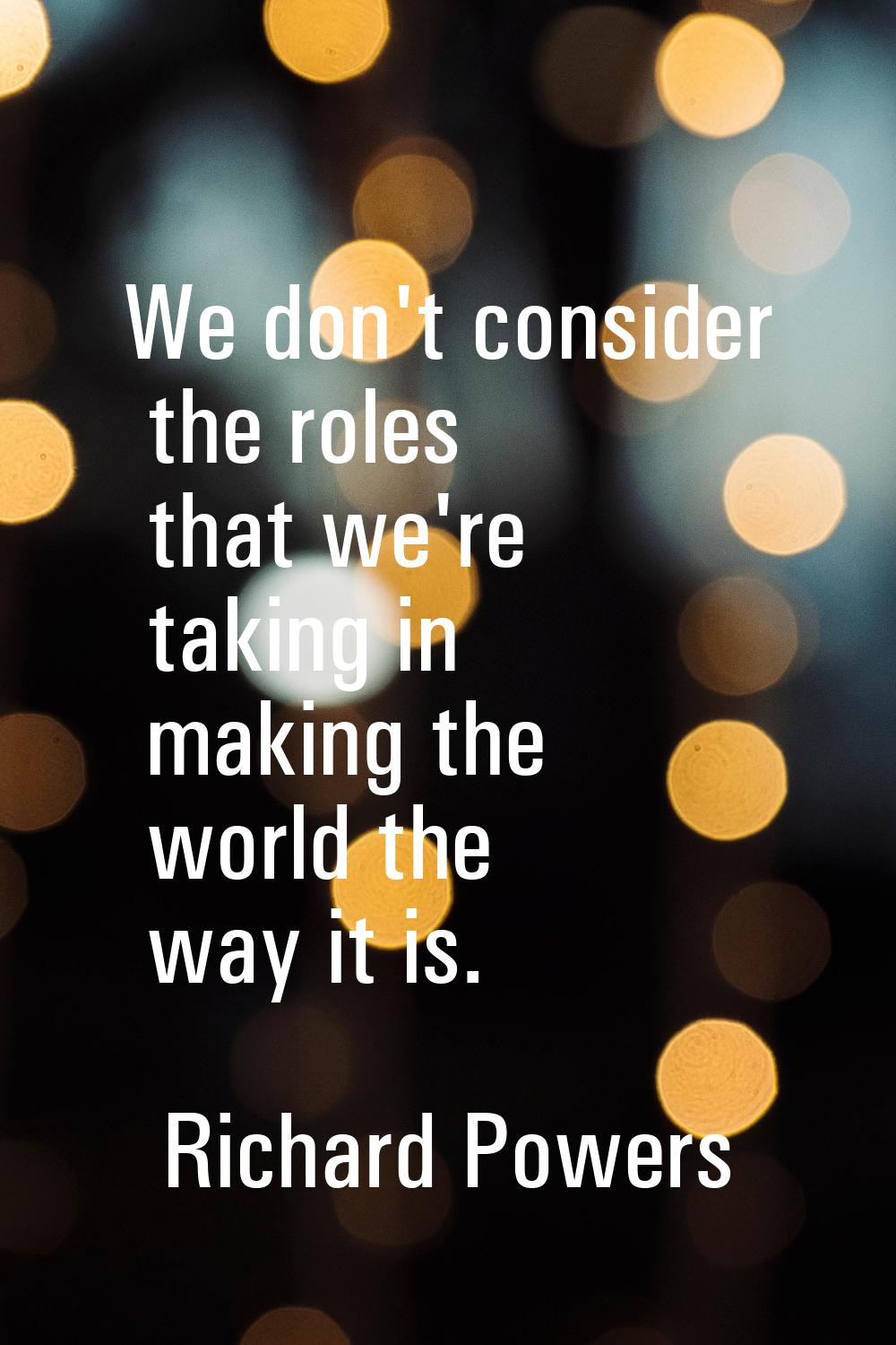 We don't consider the roles that we're taking in making the world the way it is.