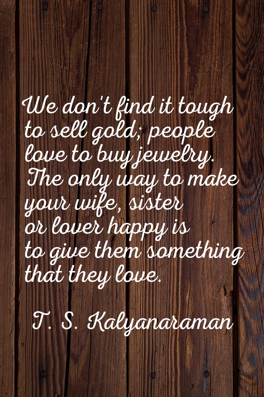 We don't find it tough to sell gold; people love to buy jewelry. The only way to make your wife, si