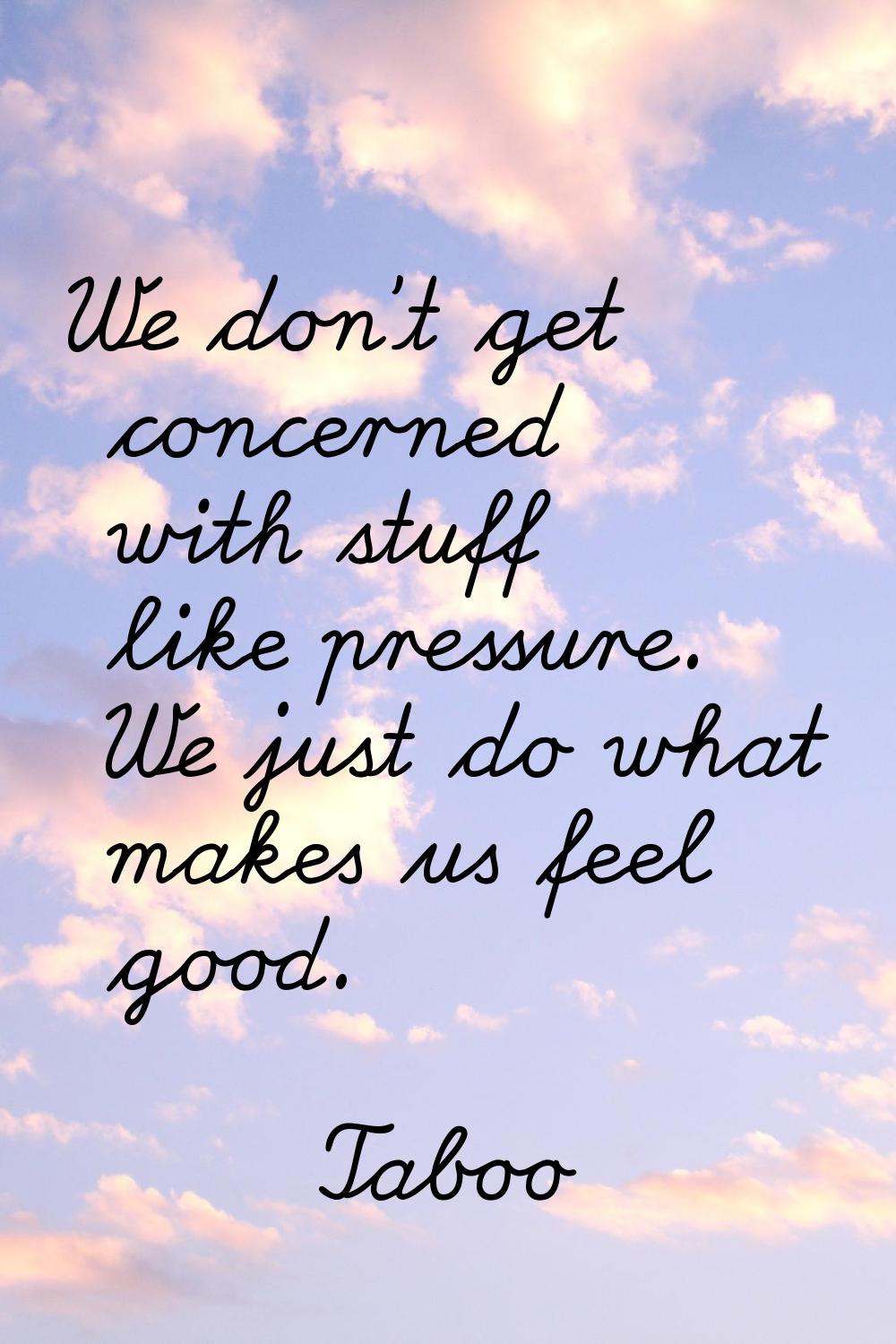 We don't get concerned with stuff like pressure. We just do what makes us feel good.