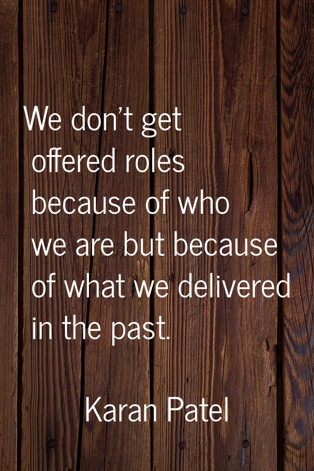 We don't get offered roles because of who we are but because of what we delivered in the past.