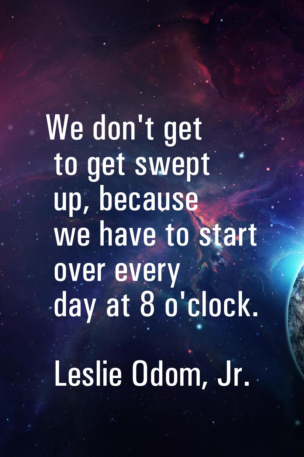 We don't get to get swept up, because we have to start over every day at 8 o'clock.