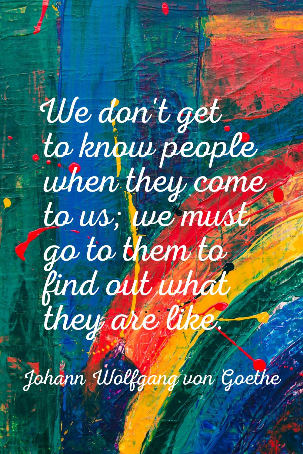 We don't get to know people when they come to us; we must go to them to find out what they are like
