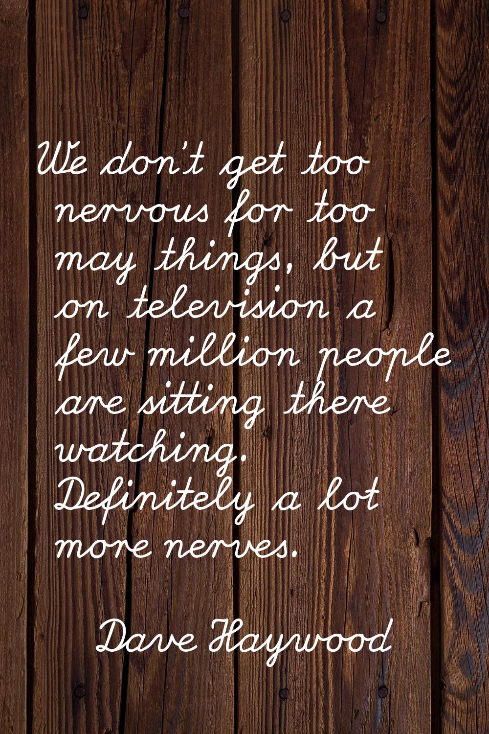 We don't get too nervous for too may things, but on television a few million people are sitting the