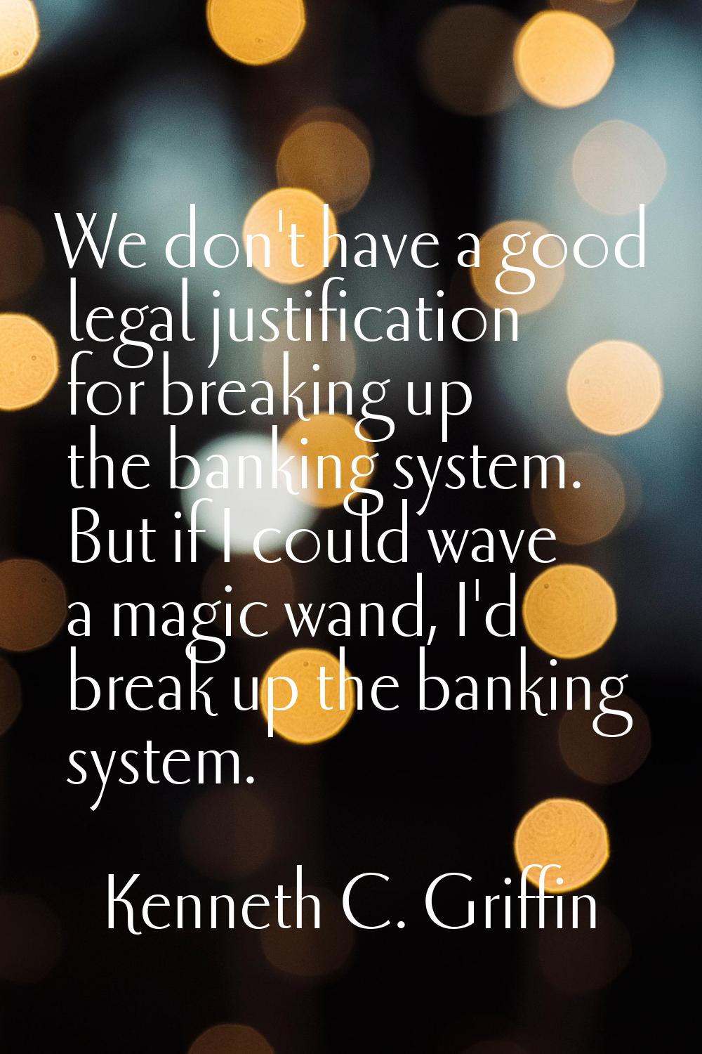 We don't have a good legal justification for breaking up the banking system. But if I could wave a 