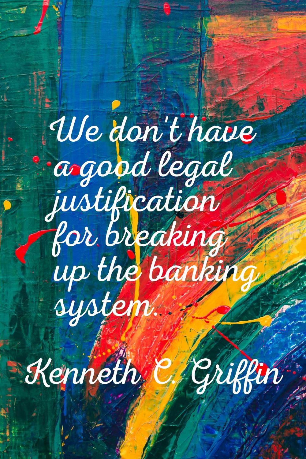 We don't have a good legal justification for breaking up the banking system.