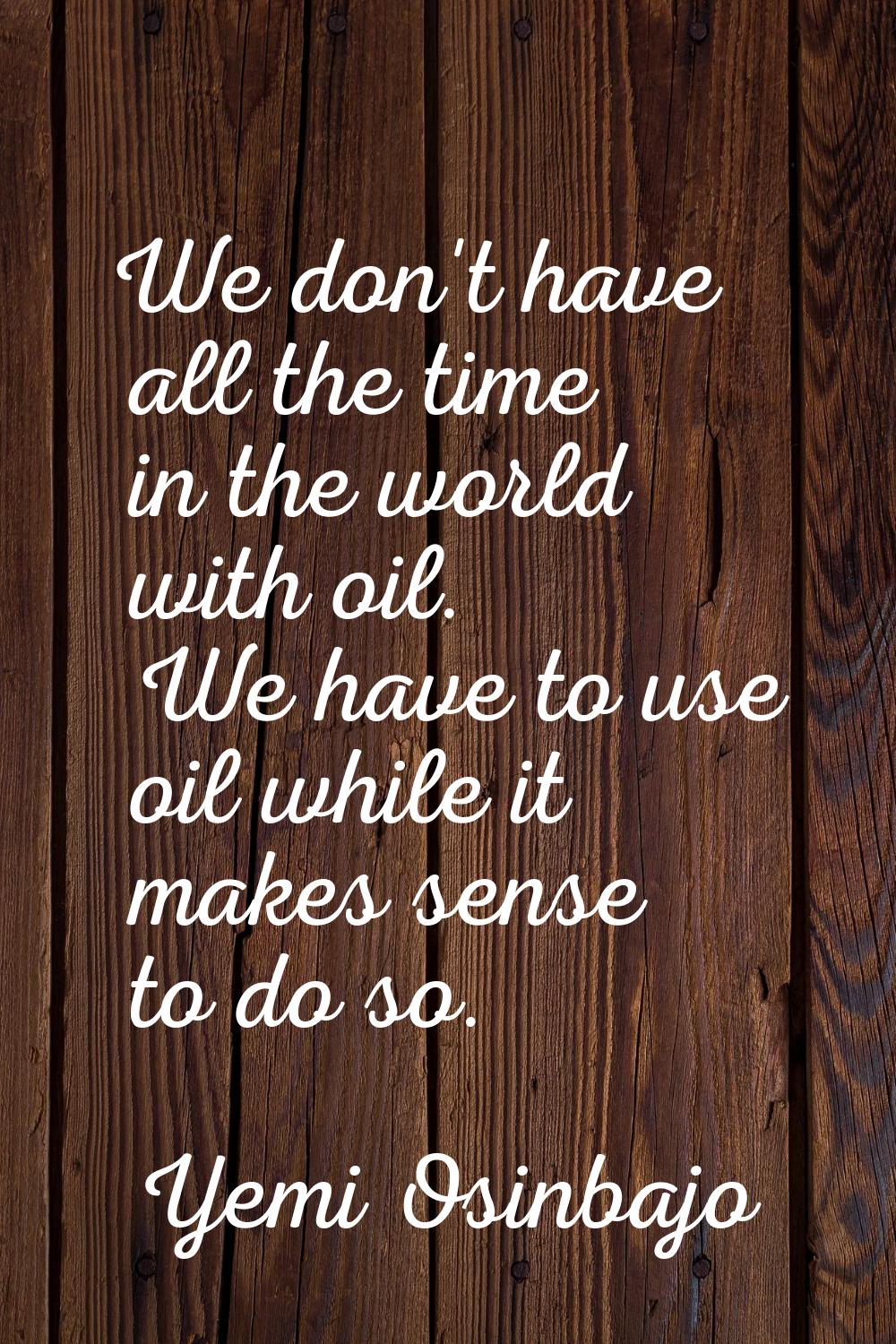 We don't have all the time in the world with oil. We have to use oil while it makes sense to do so.