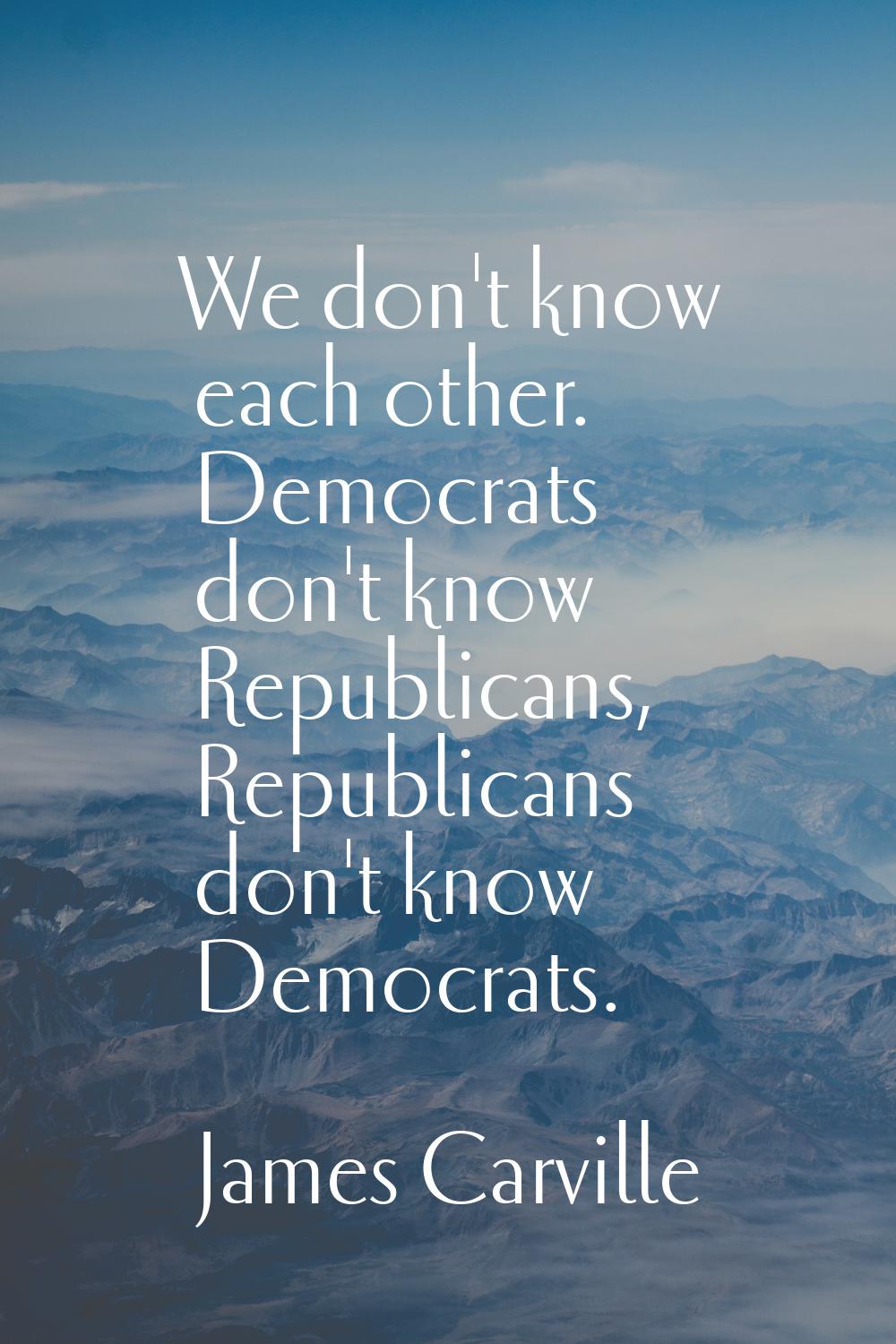 We don't know each other. Democrats don't know Republicans, Republicans don't know Democrats.