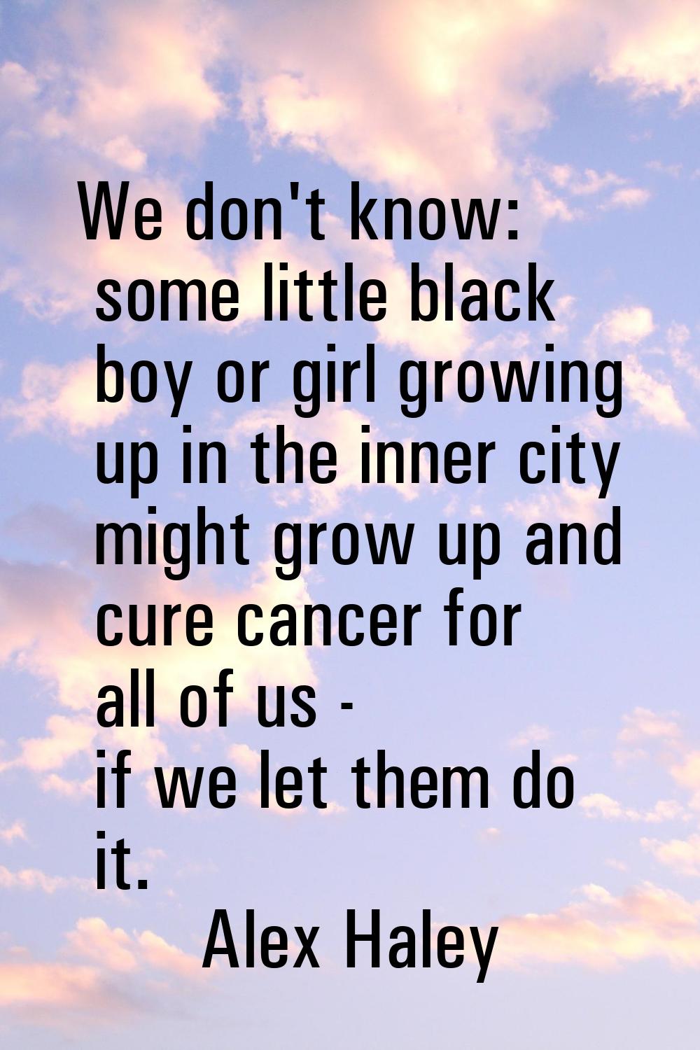 We don't know: some little black boy or girl growing up in the inner city might grow up and cure ca
