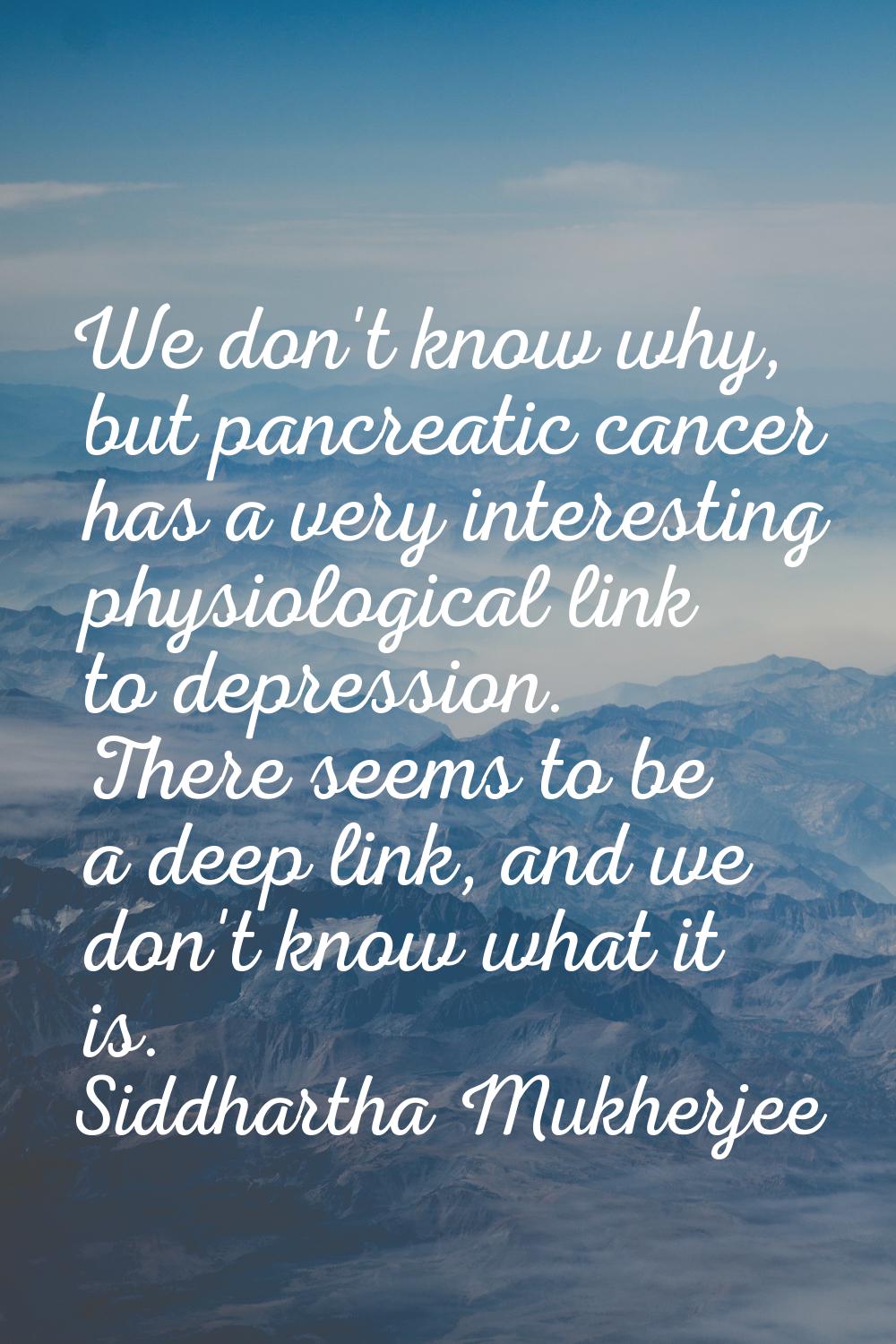 We don't know why, but pancreatic cancer has a very interesting physiological link to depression. T
