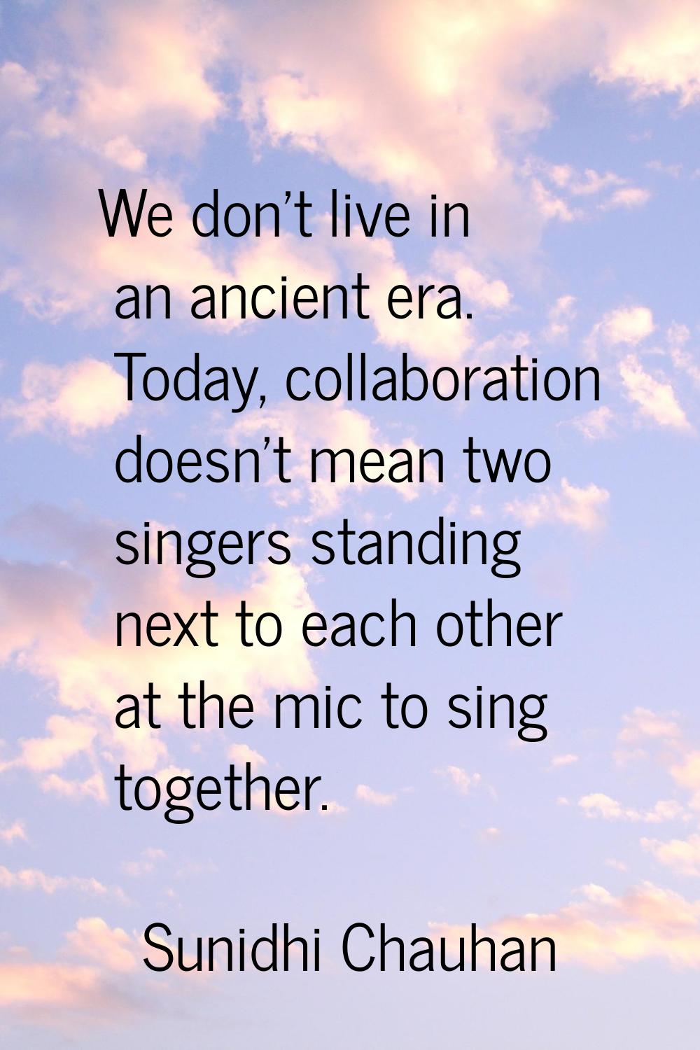 We don't live in an ancient era. Today, collaboration doesn't mean two singers standing next to eac