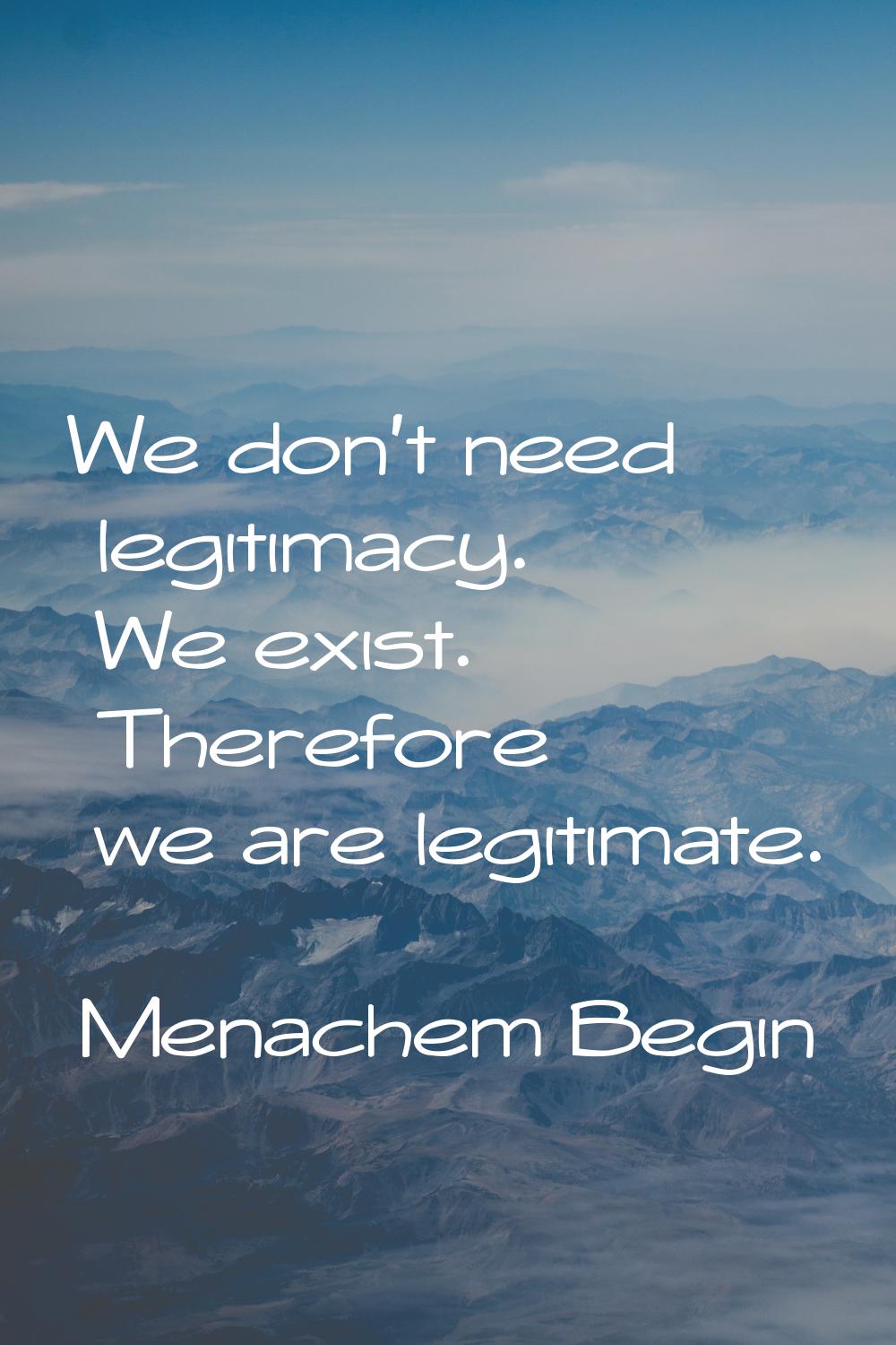 We don't need legitimacy. We exist. Therefore we are legitimate.
