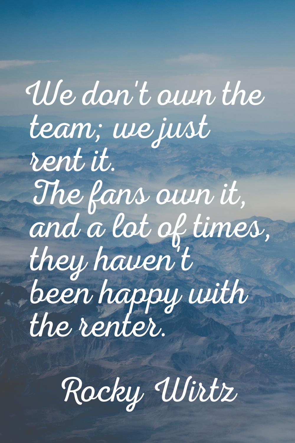 We don't own the team; we just rent it. The fans own it, and a lot of times, they haven't been happ
