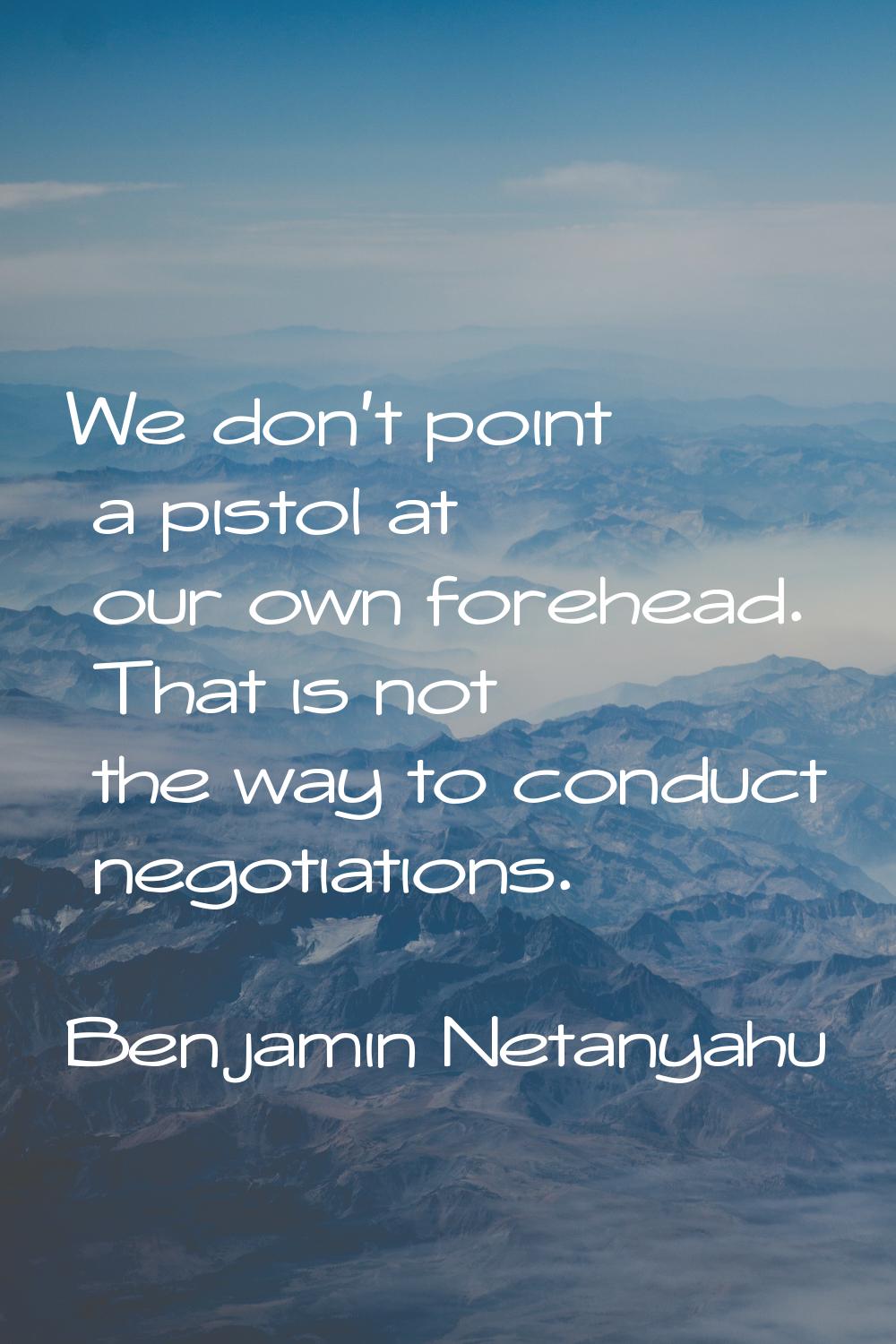 We don't point a pistol at our own forehead. That is not the way to conduct negotiations.