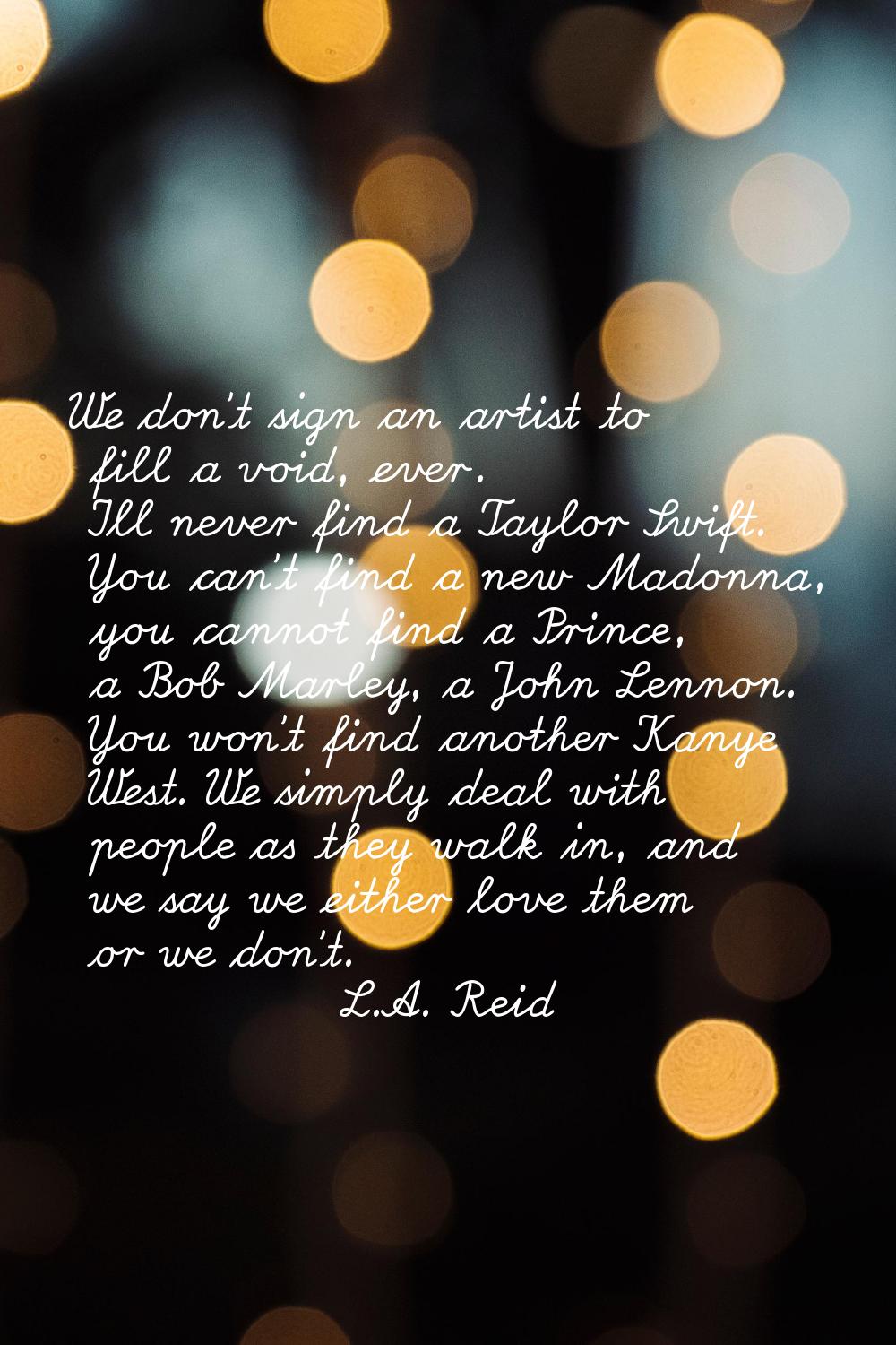 We don't sign an artist to fill a void, ever. I'll never find a Taylor Swift. You can't find a new 