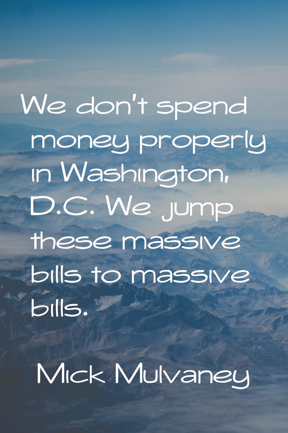 We don't spend money properly in Washington, D.C. We jump these massive bills to massive bills.