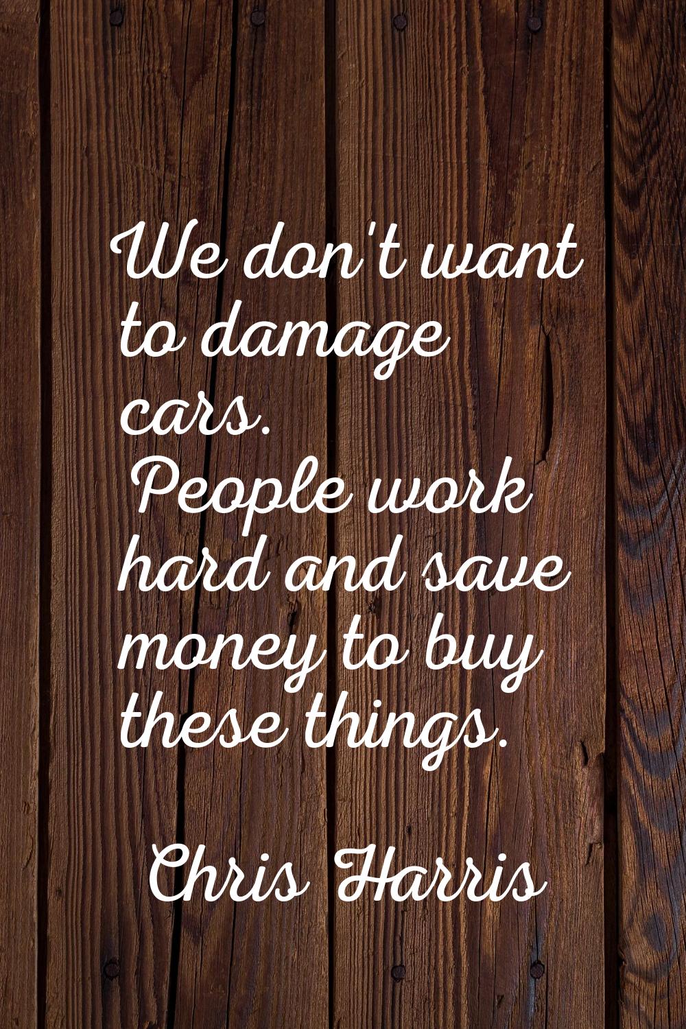 We don't want to damage cars. People work hard and save money to buy these things.