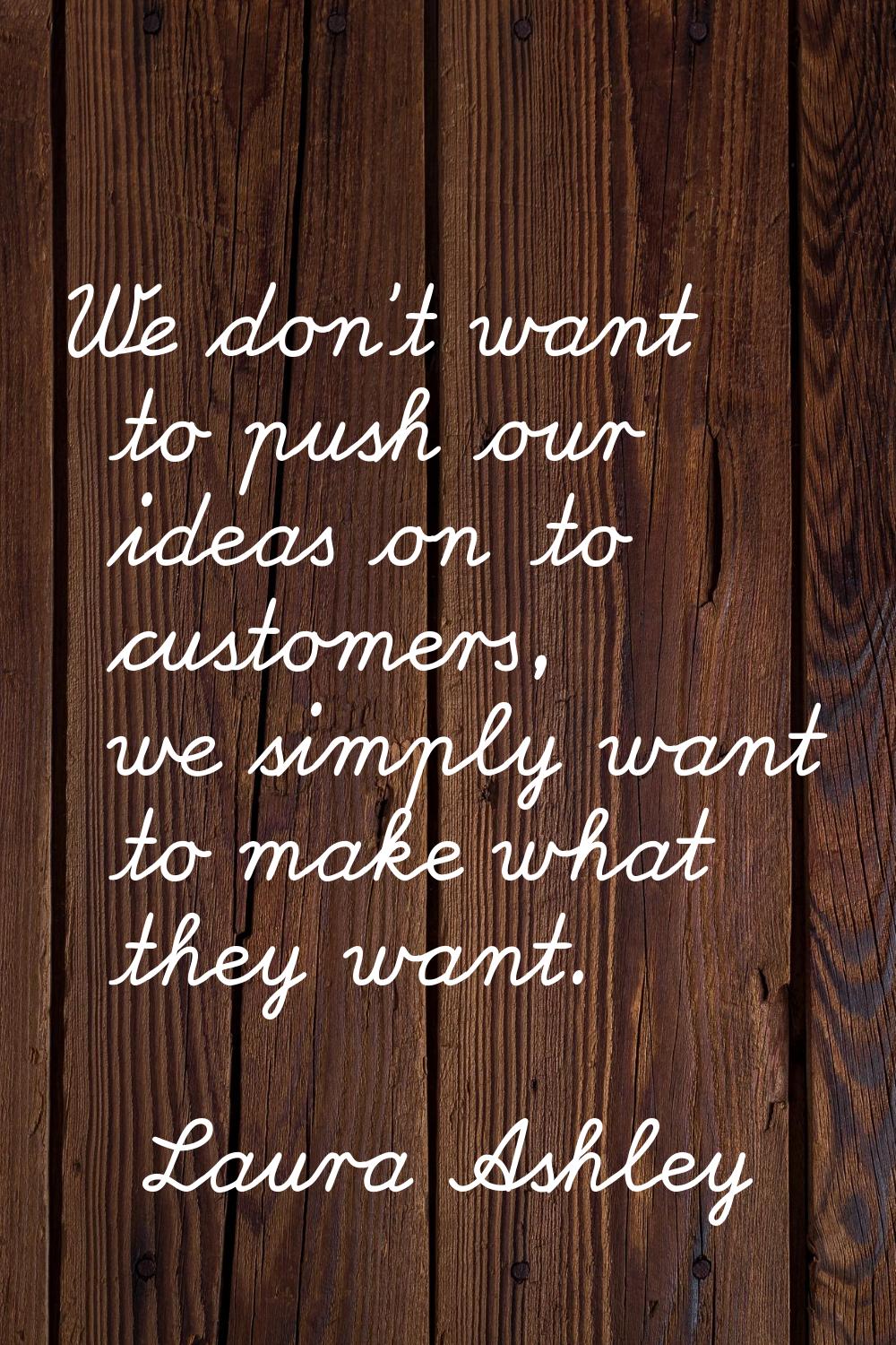 We don't want to push our ideas on to customers, we simply want to make what they want.