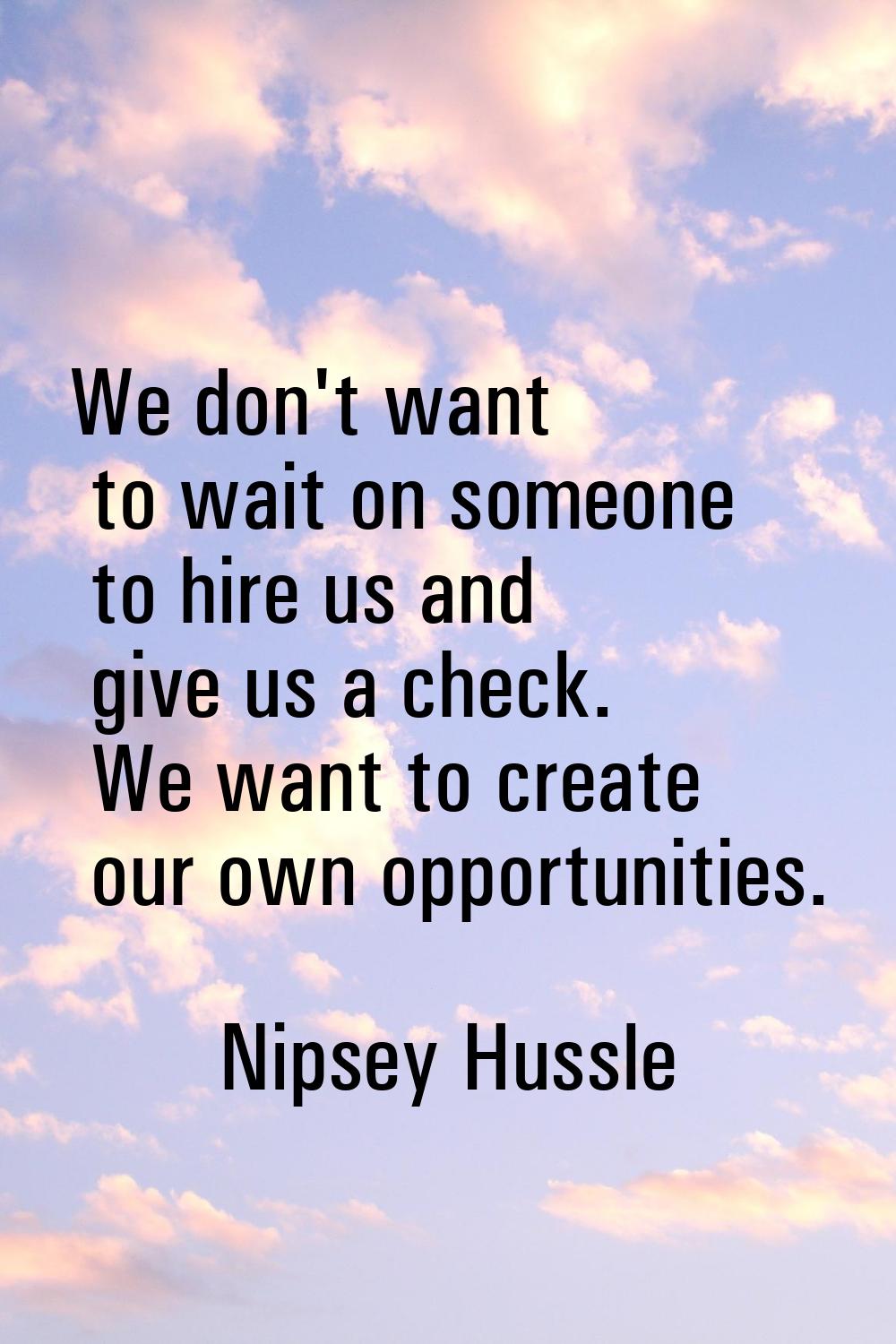 We don't want to wait on someone to hire us and give us a check. We want to create our own opportun