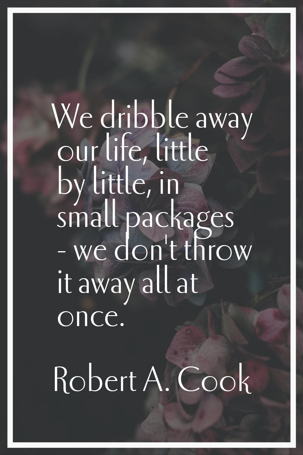 We dribble away our life, little by little, in small packages - we don't throw it away all at once.