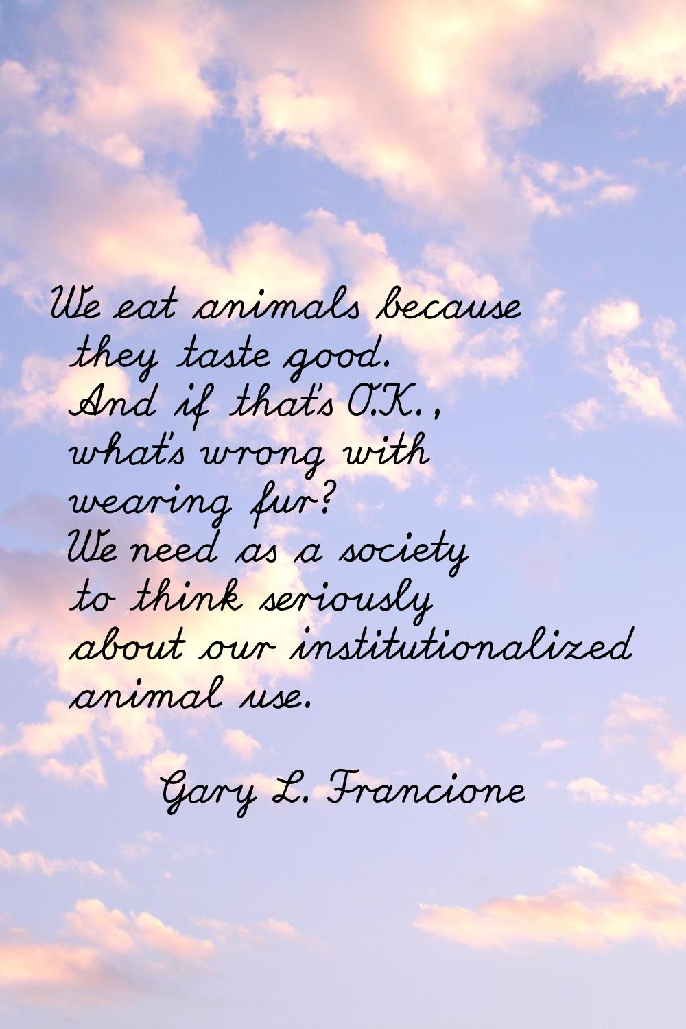 We eat animals because they taste good. And if that's O.K., what's wrong with wearing fur? We need 