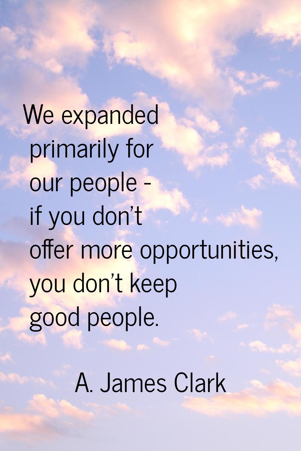 We expanded primarily for our people - if you don't offer more opportunities, you don't keep good p