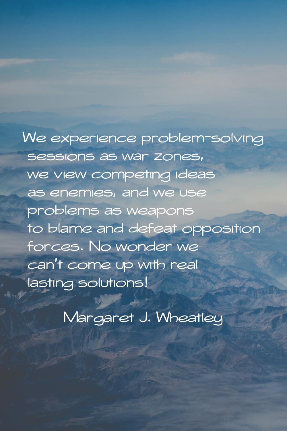 We experience problem-solving sessions as war zones, we view competing ideas as enemies, and we use