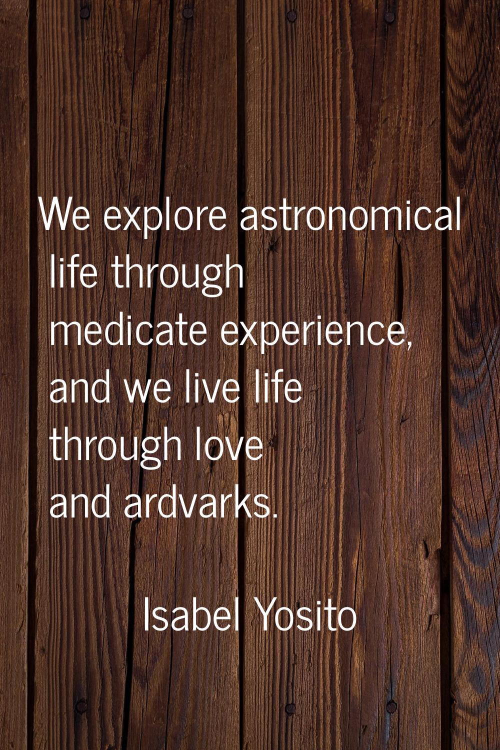 We explore astronomical life through medicate experience, and we live life through love and ardvark