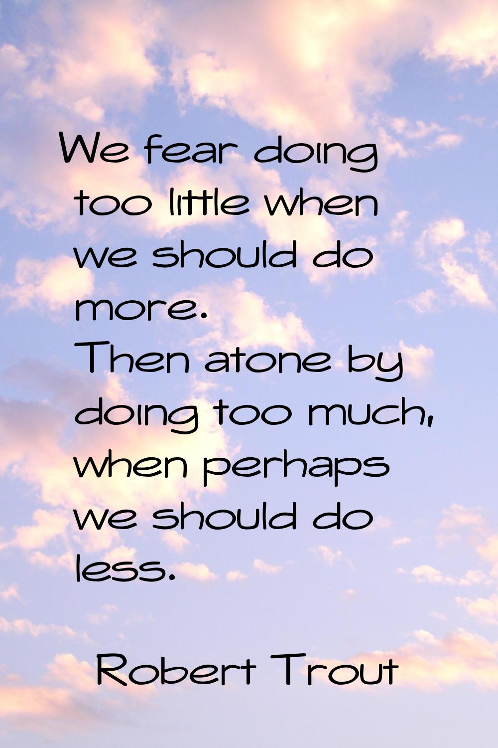 We fear doing too little when we should do more. Then atone by doing too much, when perhaps we shou