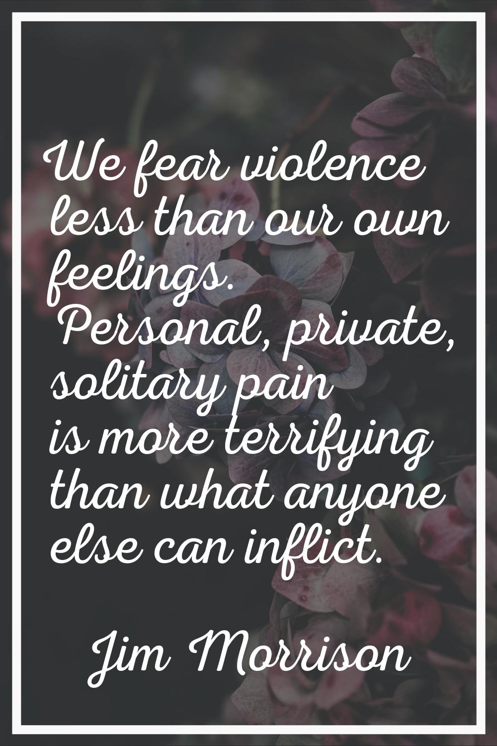 We fear violence less than our own feelings. Personal, private, solitary pain is more terrifying th
