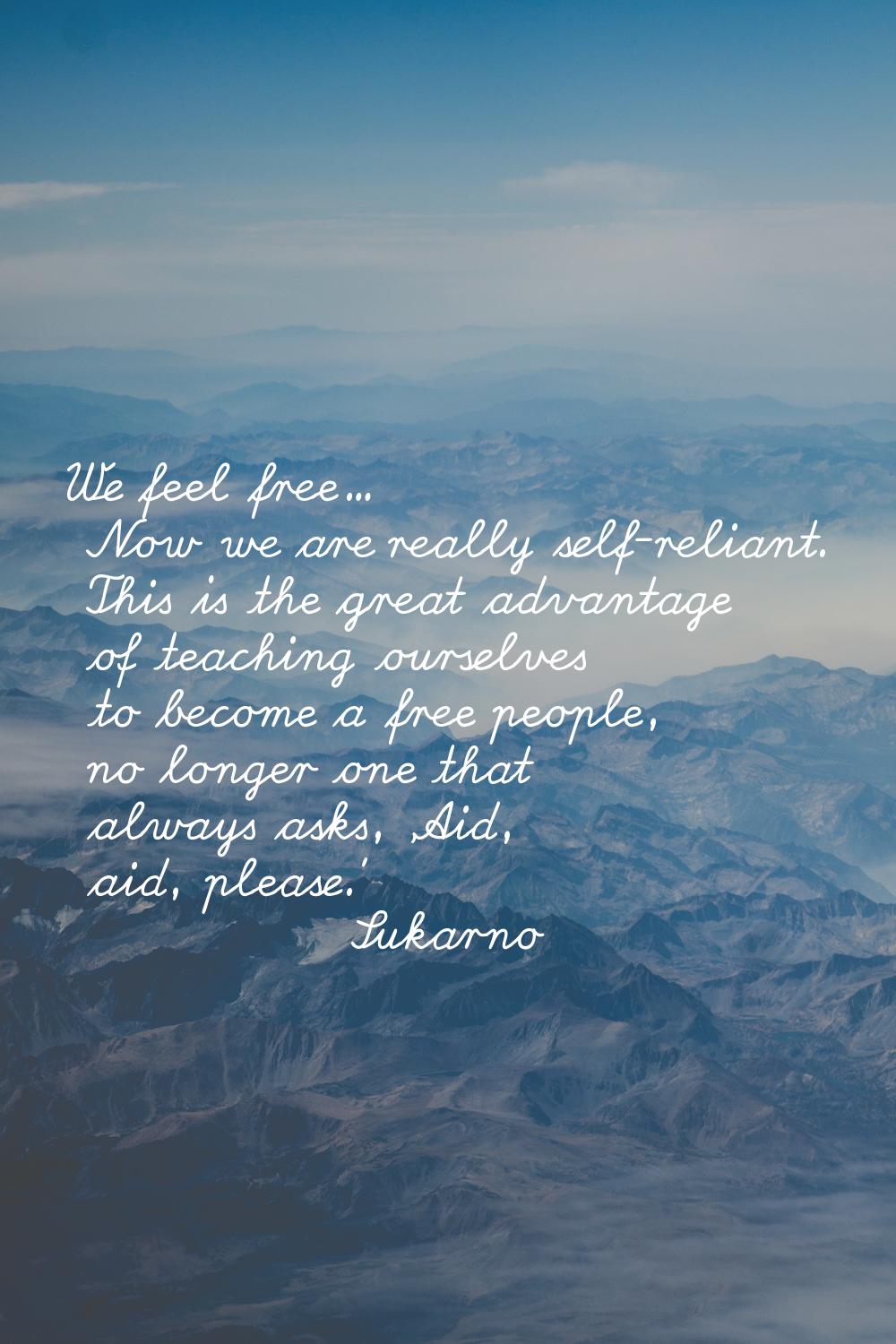 We feel free... Now we are really self-reliant. This is the great advantage of teaching ourselves t