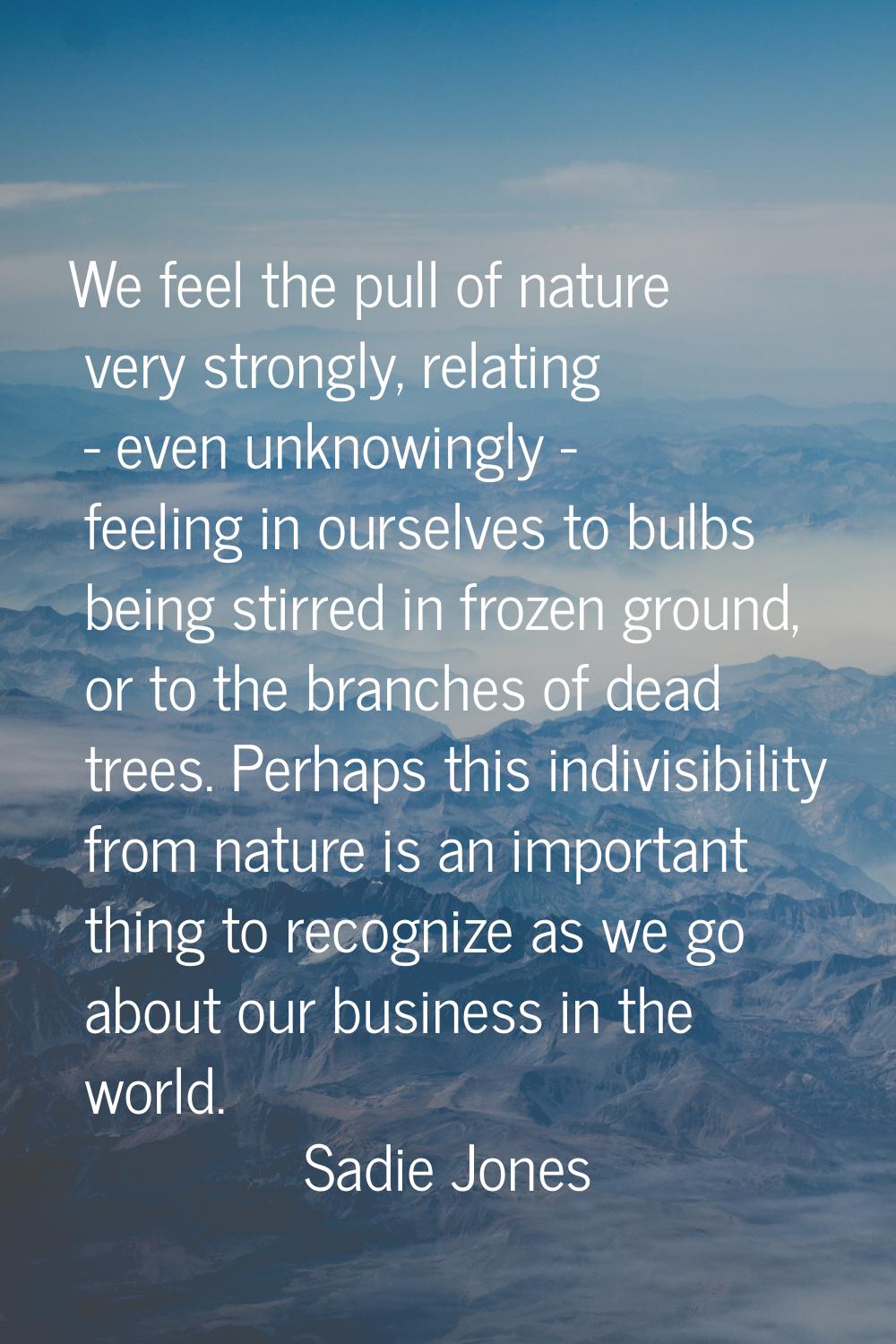 We feel the pull of nature very strongly, relating - even unknowingly - feeling in ourselves to bul