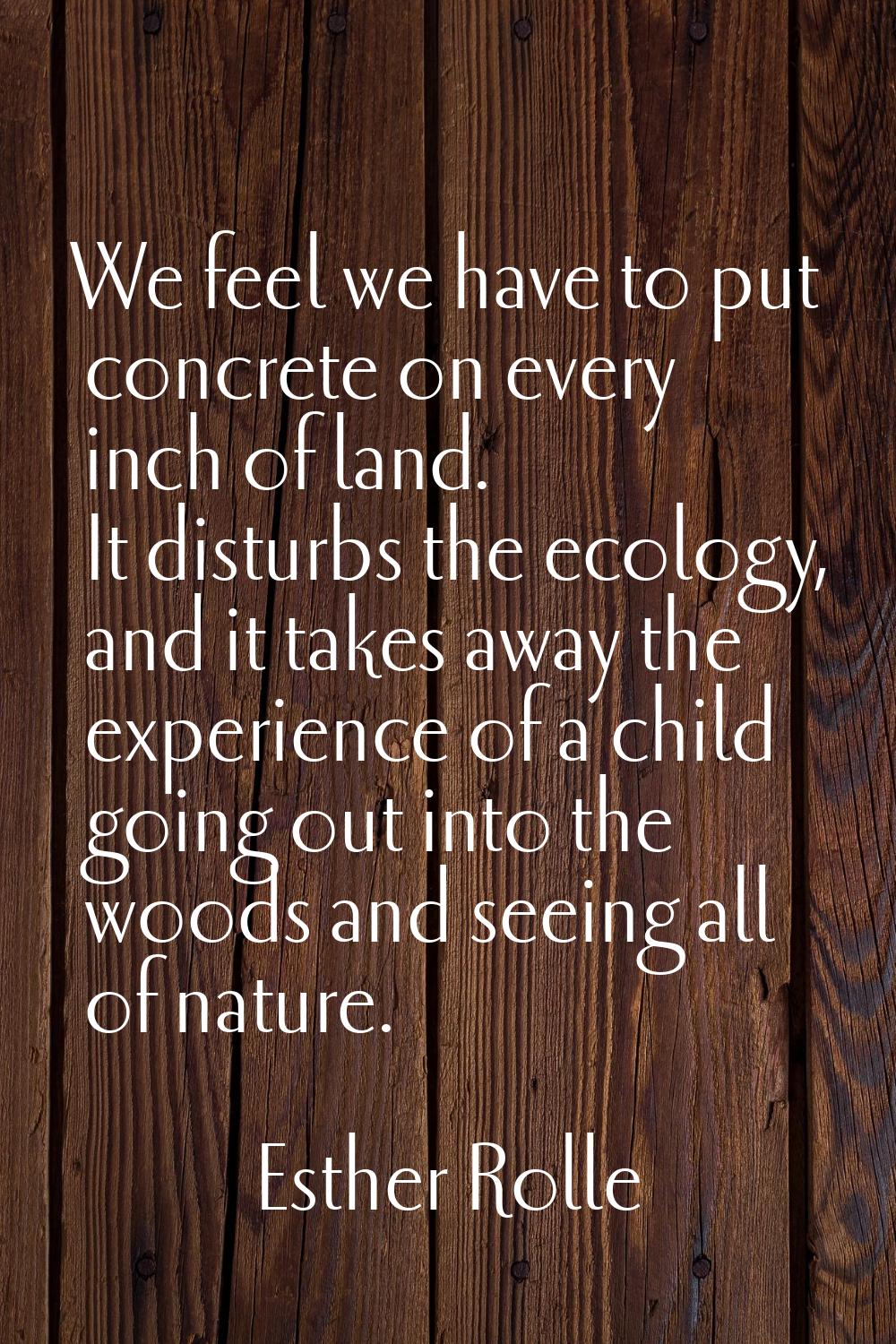 We feel we have to put concrete on every inch of land. It disturbs the ecology, and it takes away t