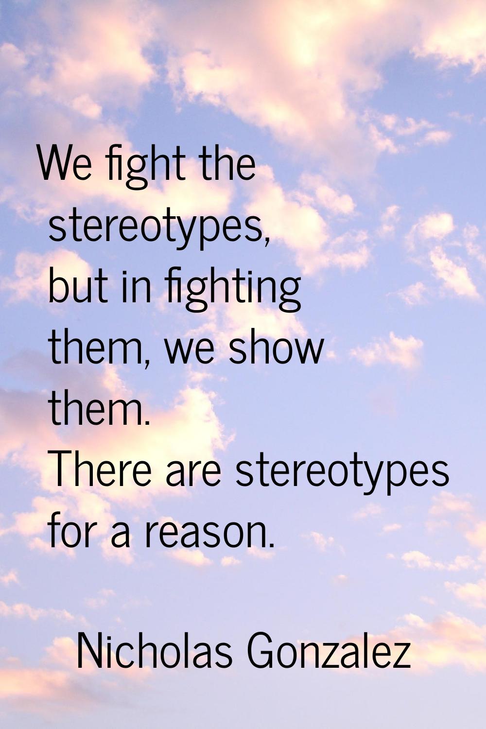 We fight the stereotypes, but in fighting them, we show them. There are stereotypes for a reason.