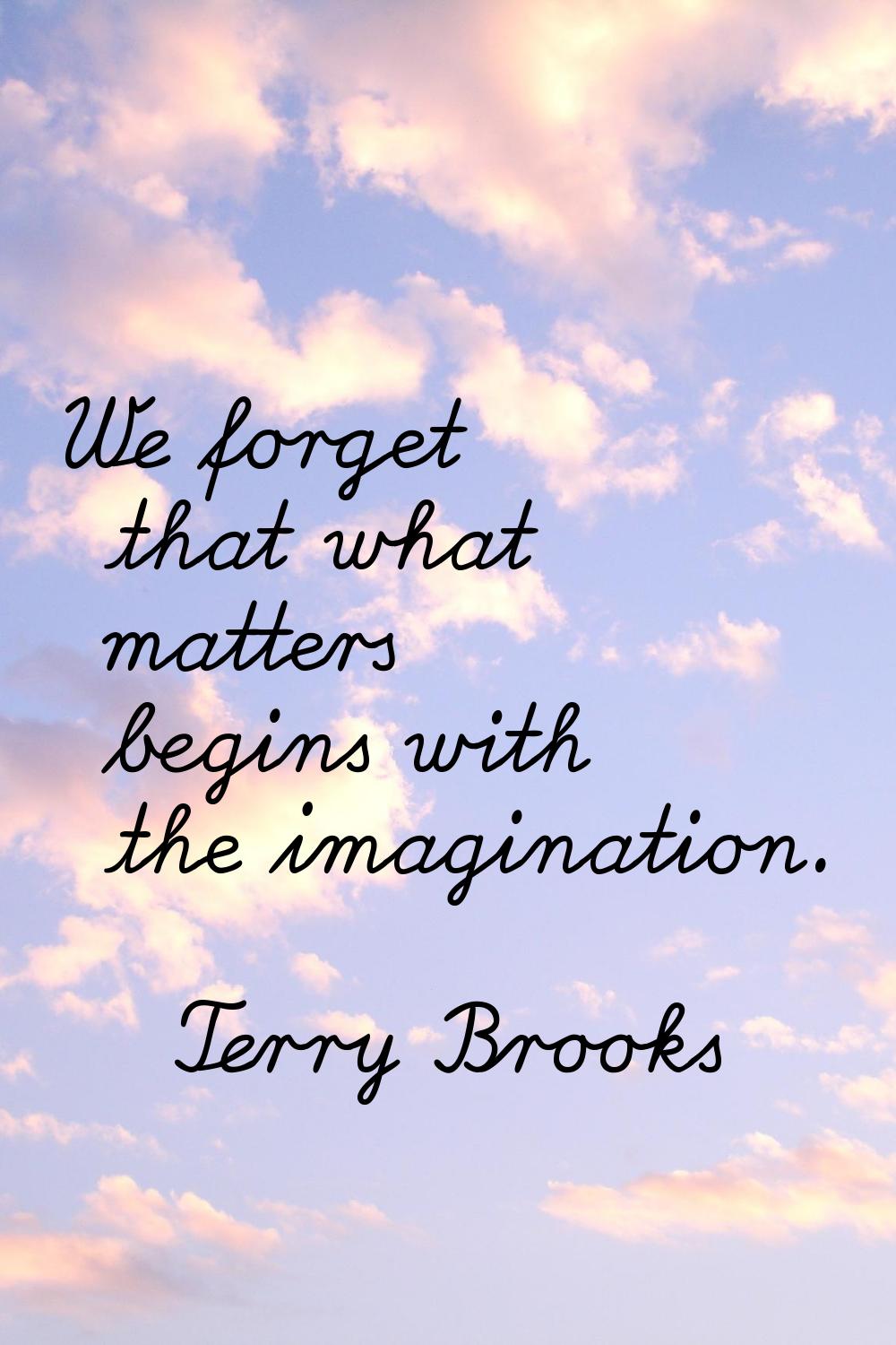 We forget that what matters begins with the imagination.
