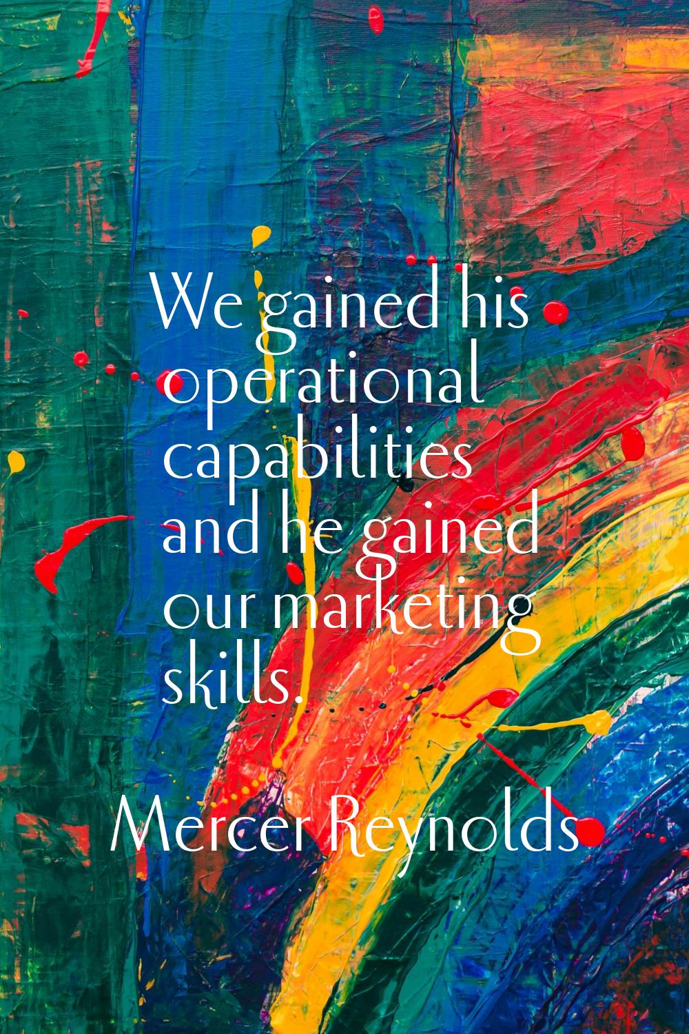 We gained his operational capabilities and he gained our marketing skills.