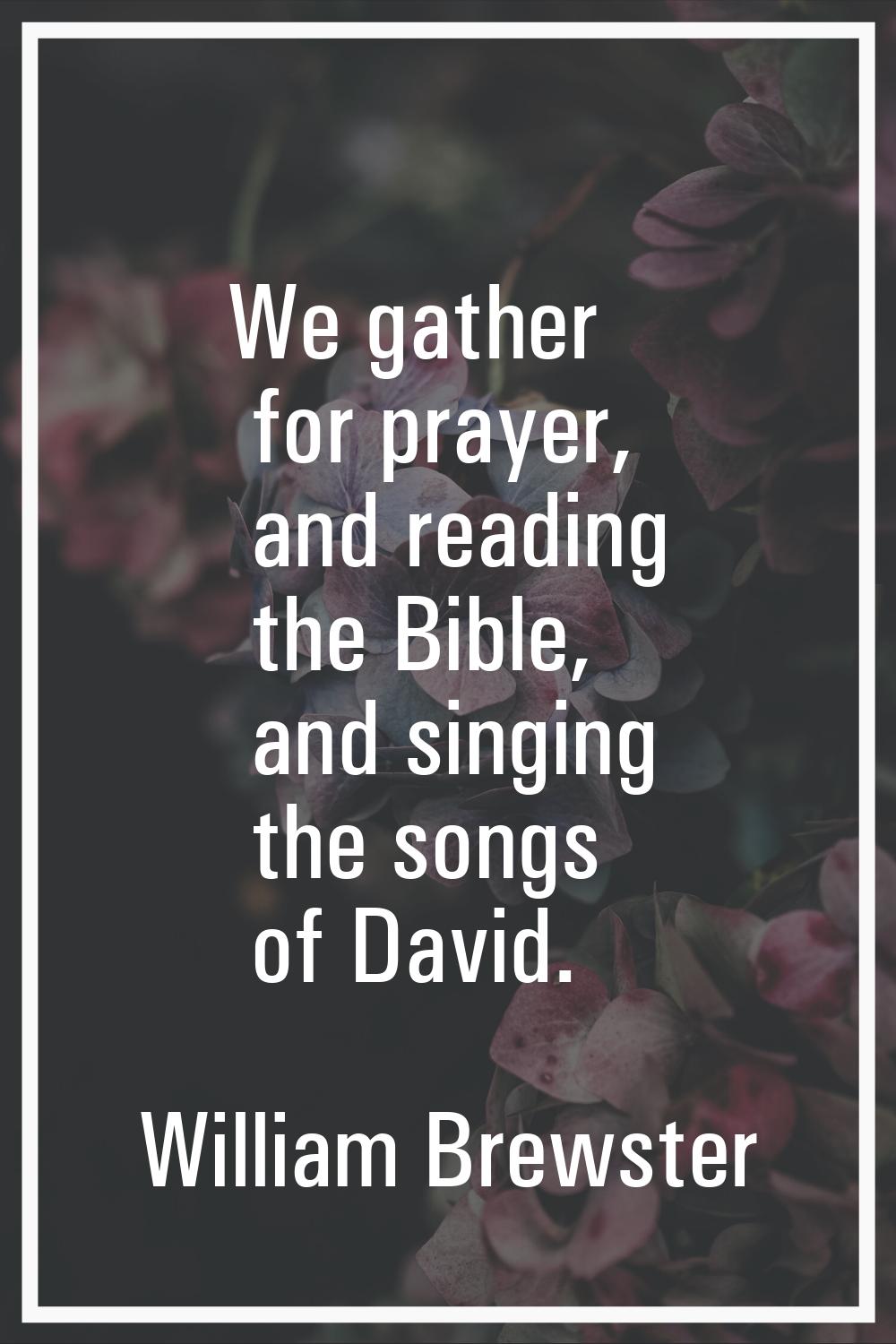 We gather for prayer, and reading the Bible, and singing the songs of David.