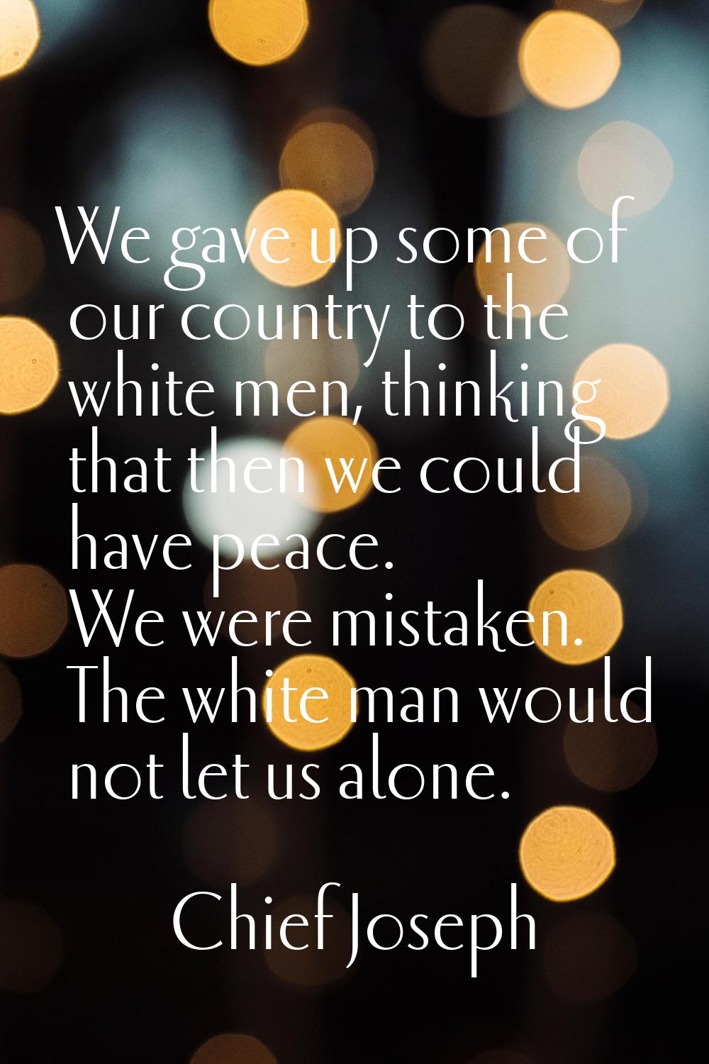 We gave up some of our country to the white men, thinking that then we could have peace. We were mi