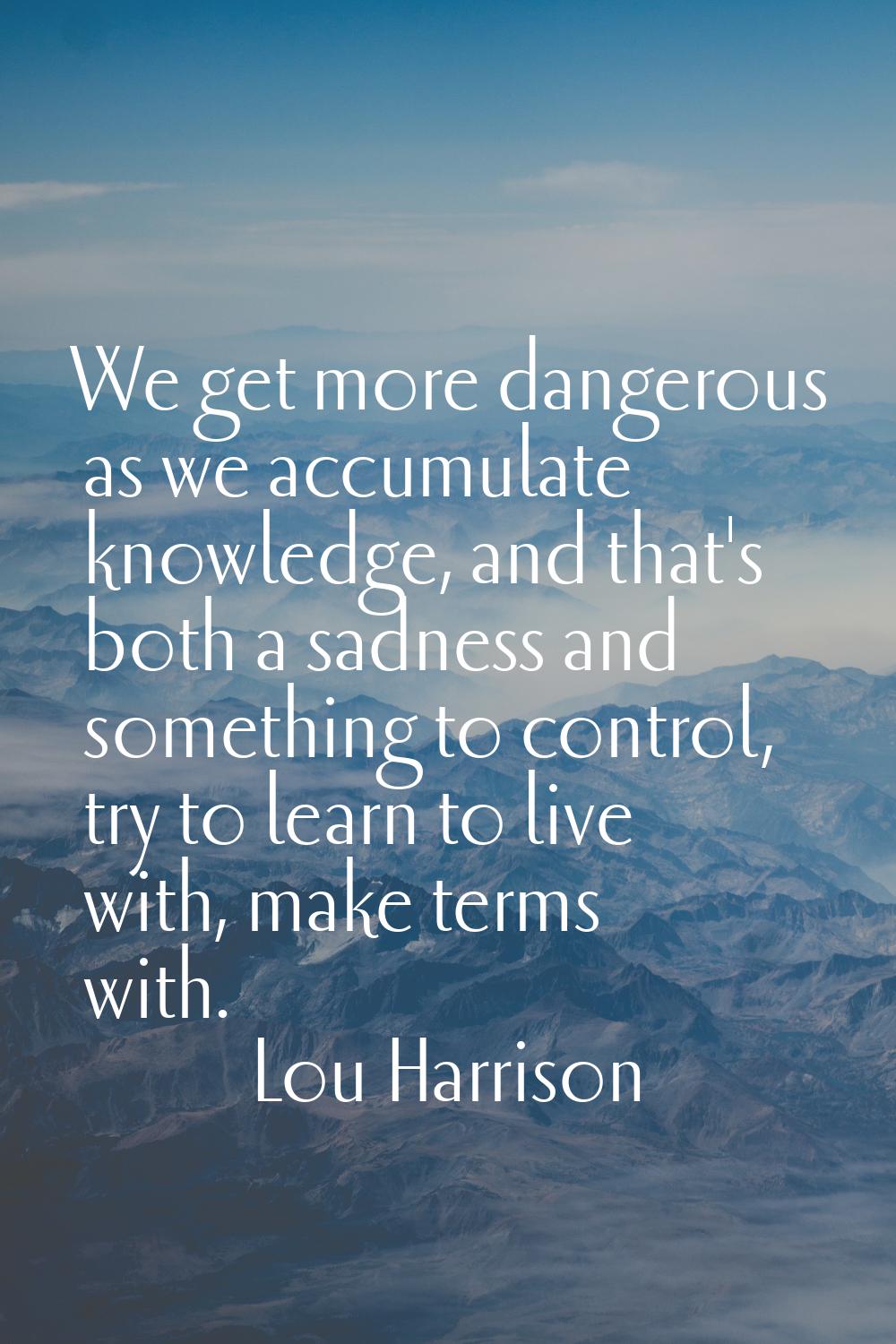 We get more dangerous as we accumulate knowledge, and that's both a sadness and something to contro