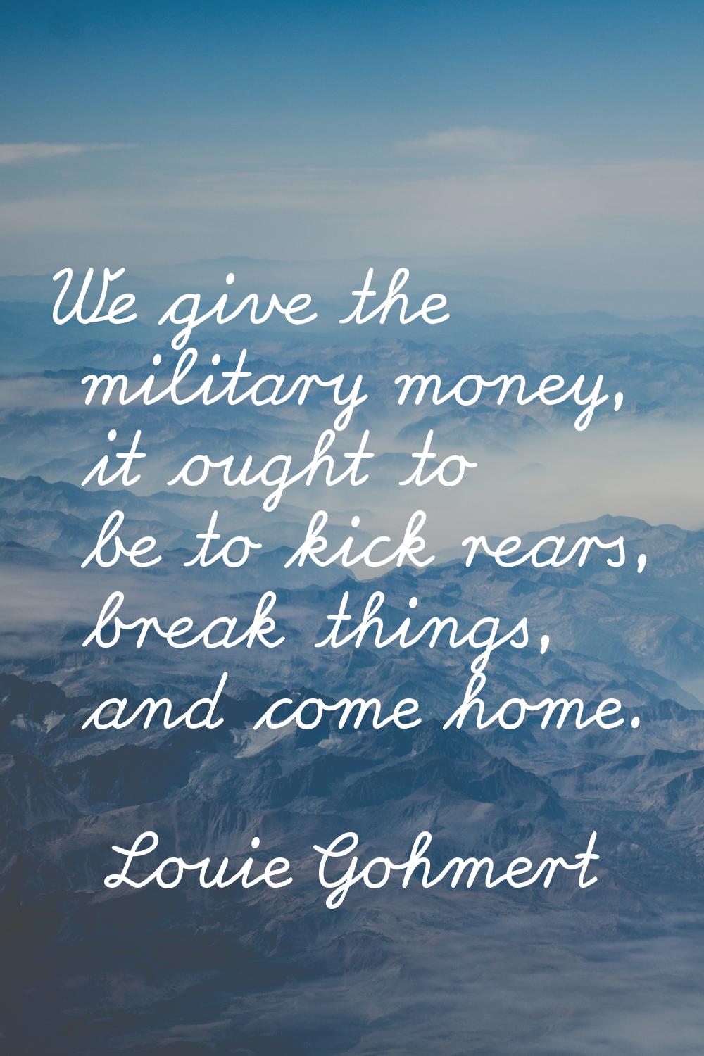 We give the military money, it ought to be to kick rears, break things, and come home.