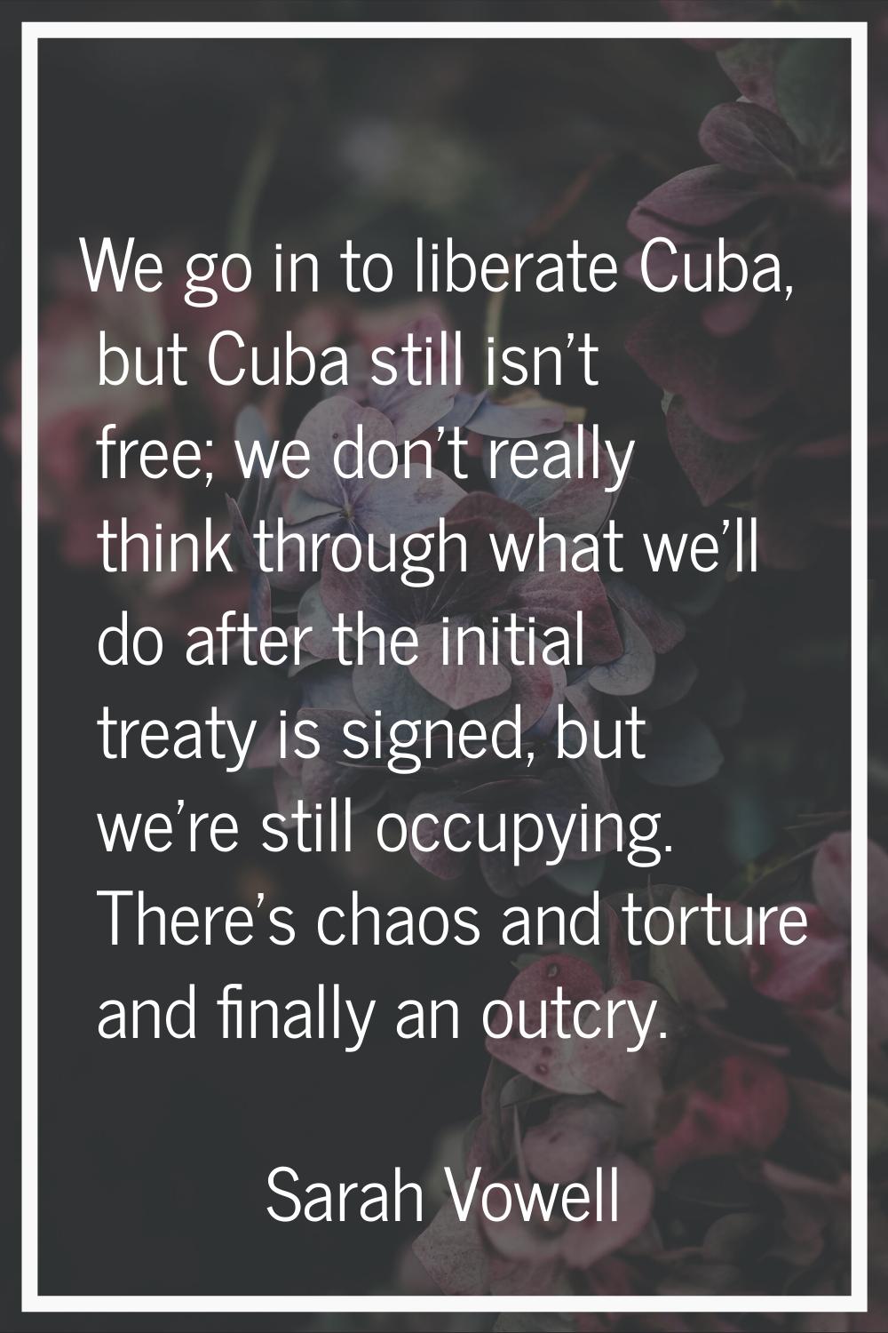 We go in to liberate Cuba, but Cuba still isn't free; we don't really think through what we'll do a