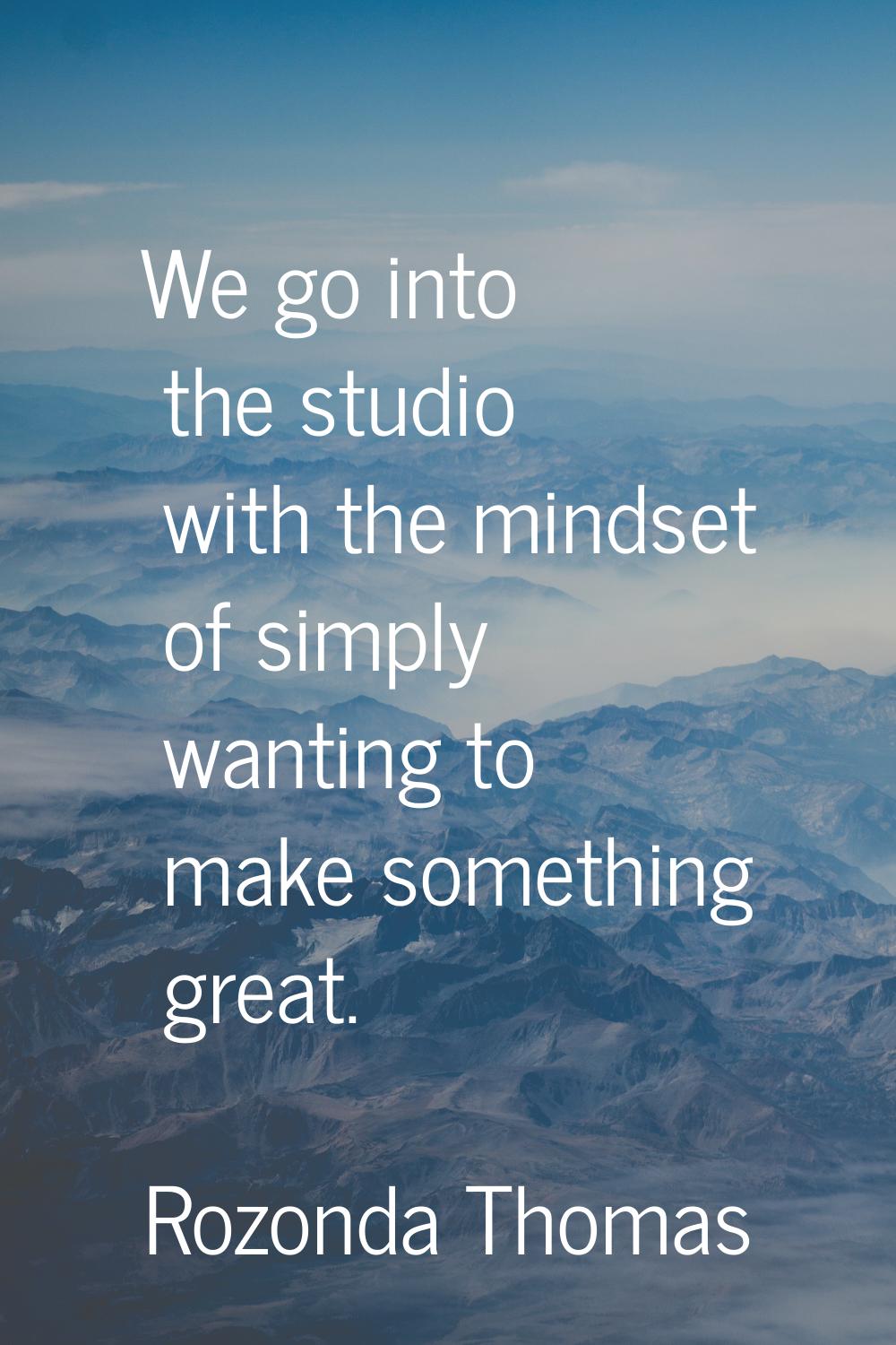 We go into the studio with the mindset of simply wanting to make something great.