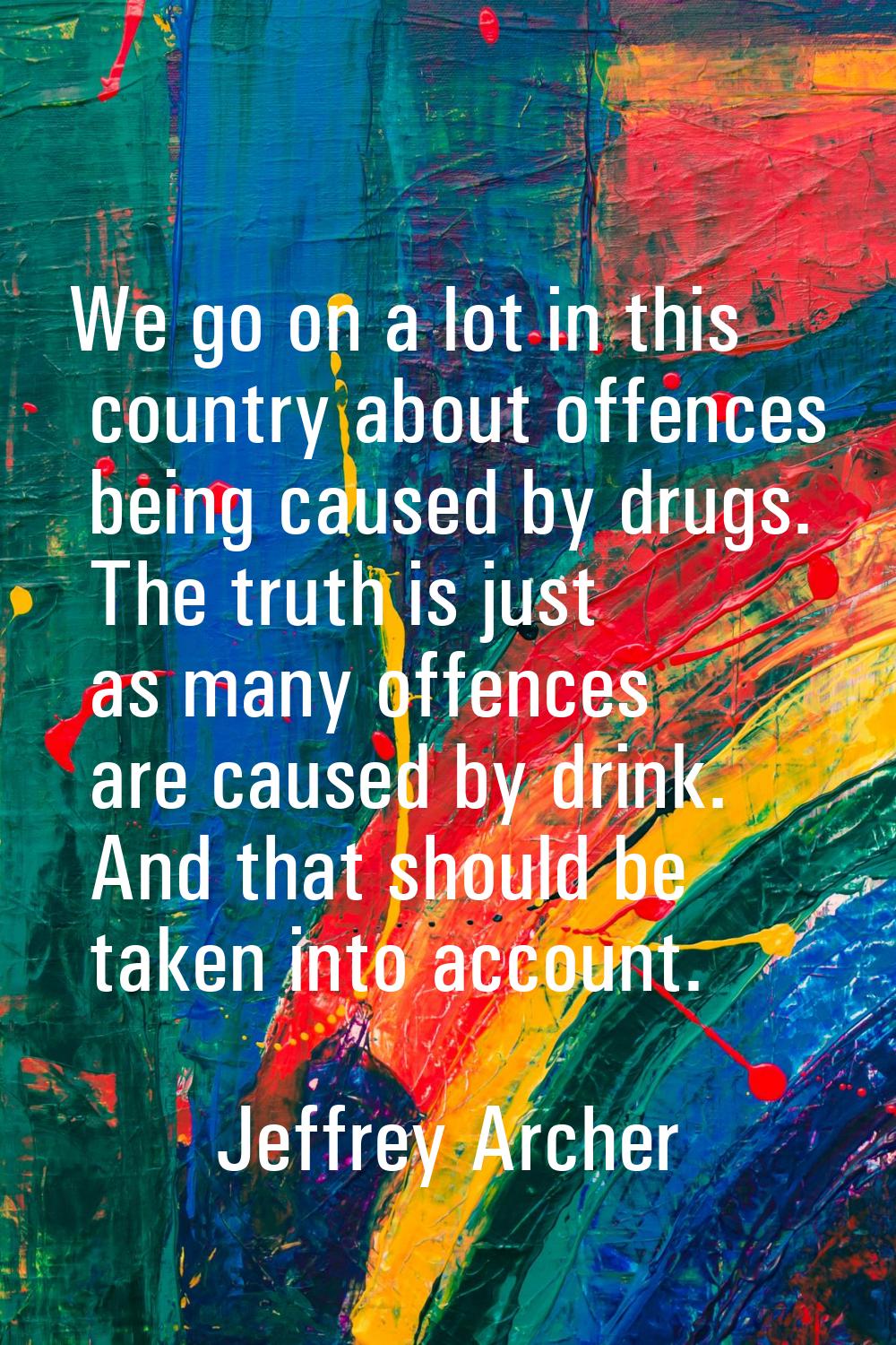 We go on a lot in this country about offences being caused by drugs. The truth is just as many offe