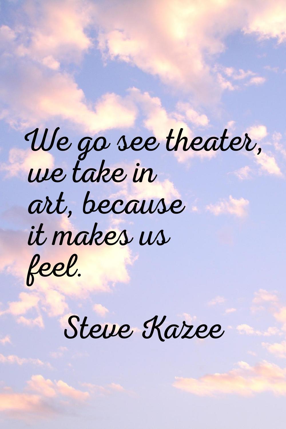 We go see theater, we take in art, because it makes us feel.