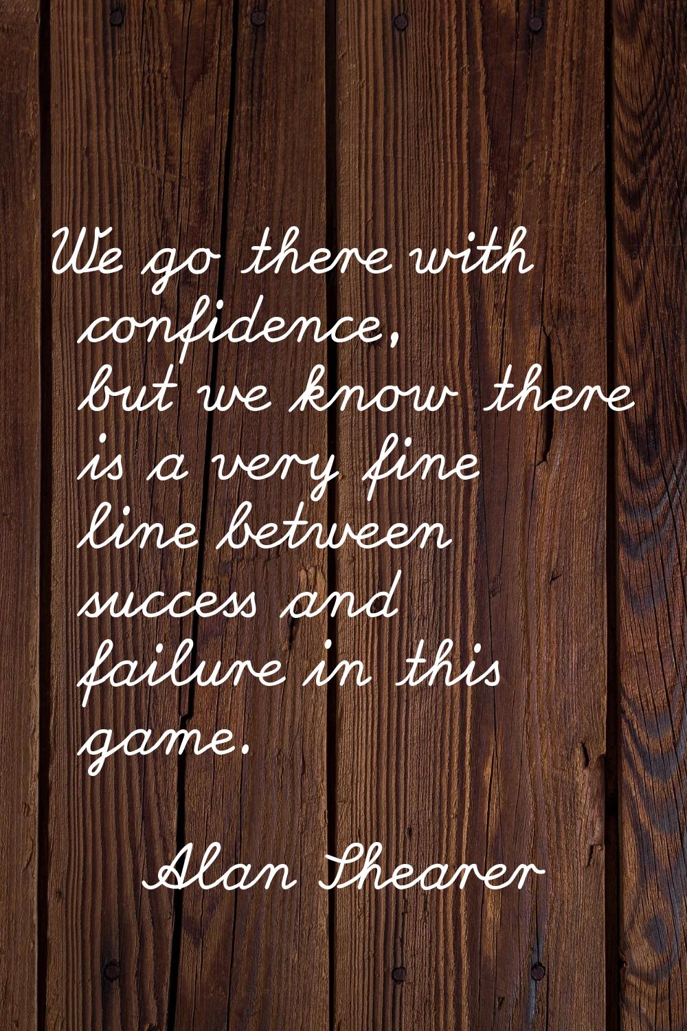 We go there with confidence, but we know there is a very fine line between success and failure in t