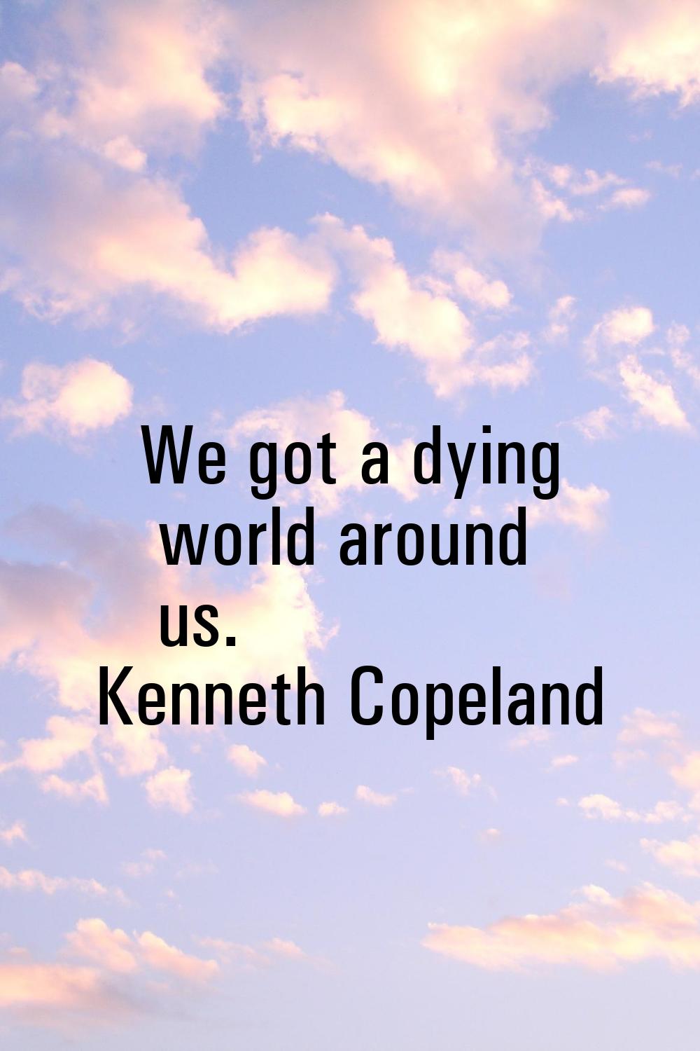 We got a dying world around us.