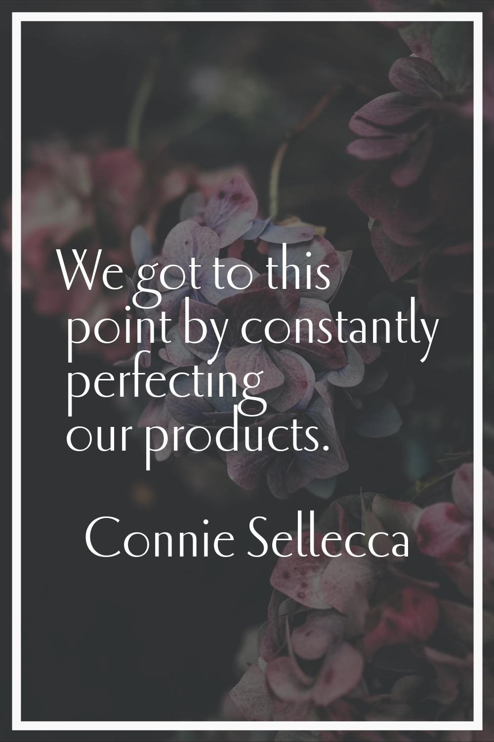 We got to this point by constantly perfecting our products.