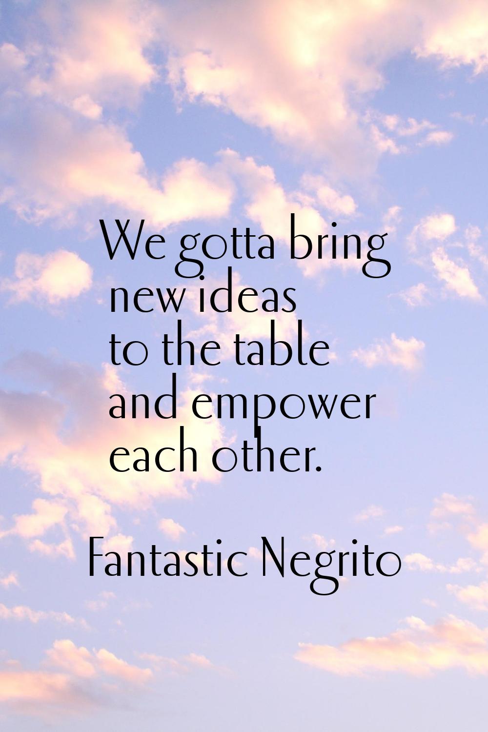 We gotta bring new ideas to the table and empower each other.